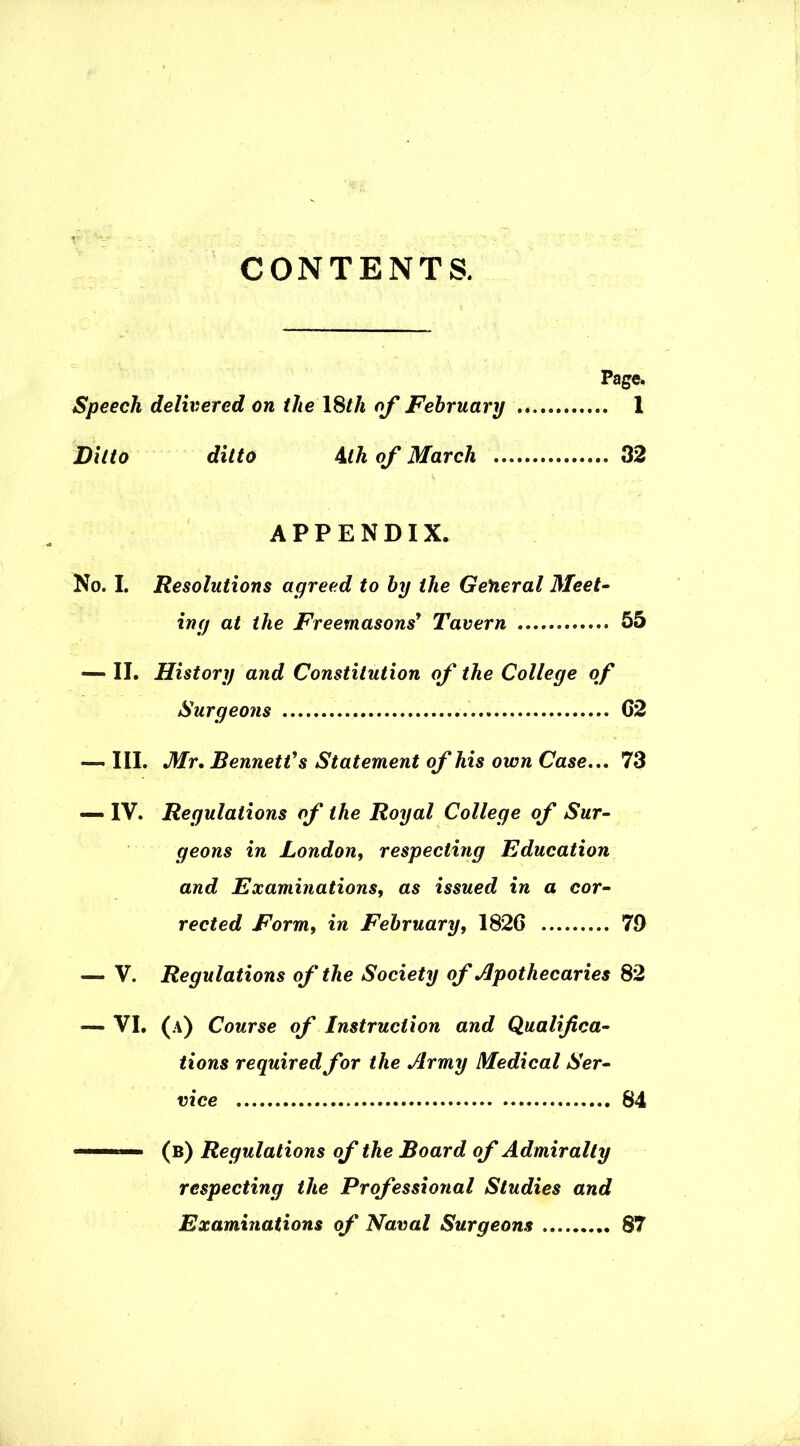 CONTENTS. Page. Speech delivered on the 18th of February 1 Ditto ditto 4th of March 32 APPENDIX. No. I. Resolutions agreed to by the General Meet- ing at the Freemasons' Tavern .. 55 — II. History and Constitution of the College of Surgeons G2 — III. Mr. Bennett's Statement of his own Case... 73 — IV. Regulations of the Royal College of Sur- geons in London, respecting Education and Examinations, as issued in a cor- rected Form, in February, 1826 79 —- V. Regulations of the Society of Apothecaries 82 — VI. (A) Course of Instruction and Qualifica- tions required for the Army Medical Ser- vice 84 (b) Regulations of the Board of Admiralty respecting the Professional Studies and Examinations of Naval Surgeons 87