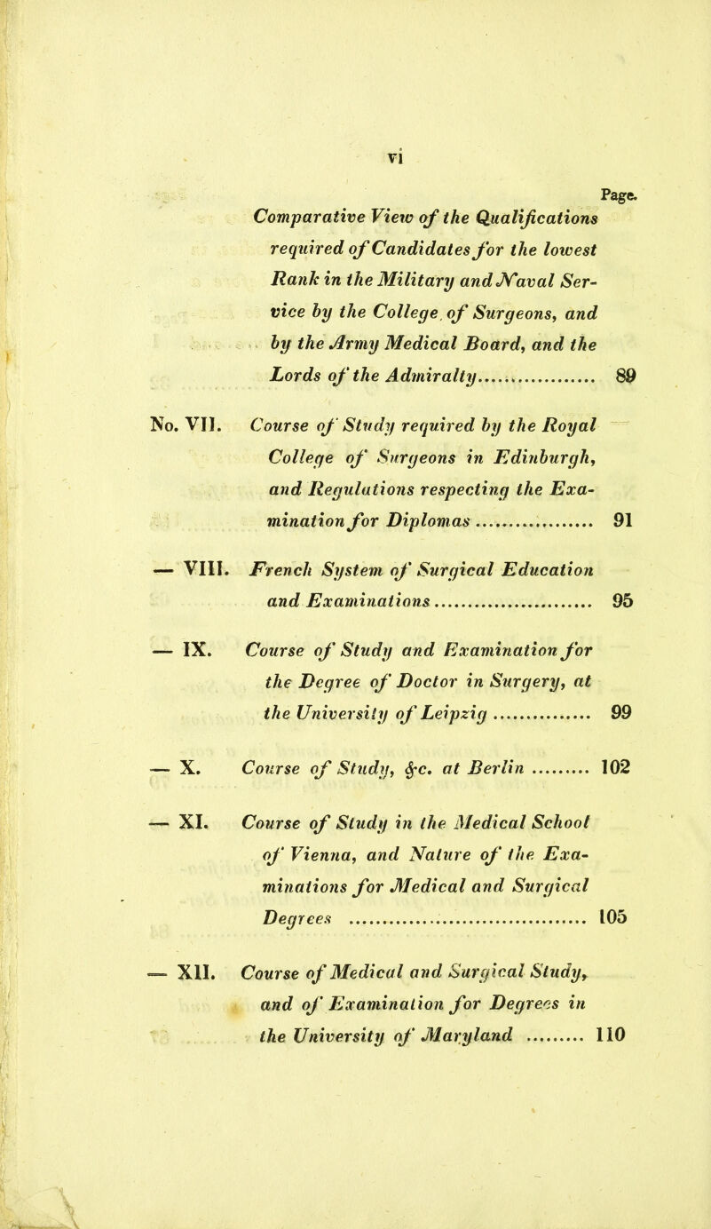 Page. Comparative View of the Qualifications required of Candidates for the lowest Rank in the Military and Naval Ser- vice by the College, of Surgeons, and by the Army Medical Board, and the Lords of the Admiralty 89 No. VII. Course of Study required by the Royal College of Surgeons in Edinburgh, and Regulations respecting the Exa- mination for Diplomas 91 — VIII. French System of Surgical Education and Examinations 95 — IX. Course of Study and Examination for the Degree of Doctor in Surgery, at the University of Leipzig 99 — X. Course of Study, $c. at Berlin 102 — XI. Course of Study in the Medical School of Vienna, and Nature of the Exa- minations for Medical and Surgical Degrees 105 — XII. Course of Medical and Surgical Study, and of Examination for Degrees in the University of Maryland 110