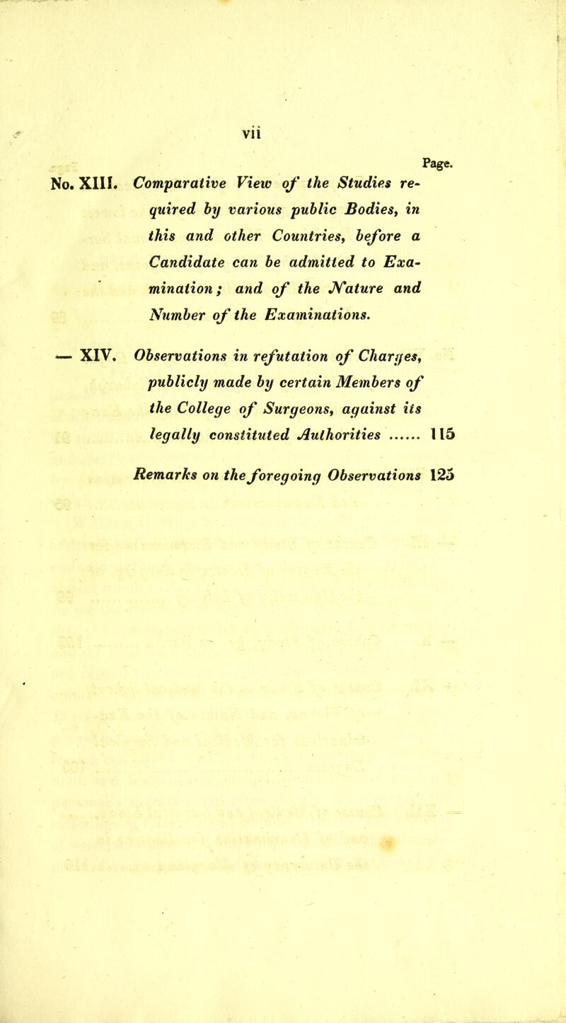 Page. No. XIII. Comparative View of the Studies re- quired by various public Bodies, in this and other Countries, before a Candidate can be admitted to Exa- mination; and of the Nature and Number of the Examinations. *— XIV. Observations in refutation of Charges, publicly made by certain Members of the College of Surgeons, against its legally constituted Authorities 115 Remarks on the foregoing Observations 125