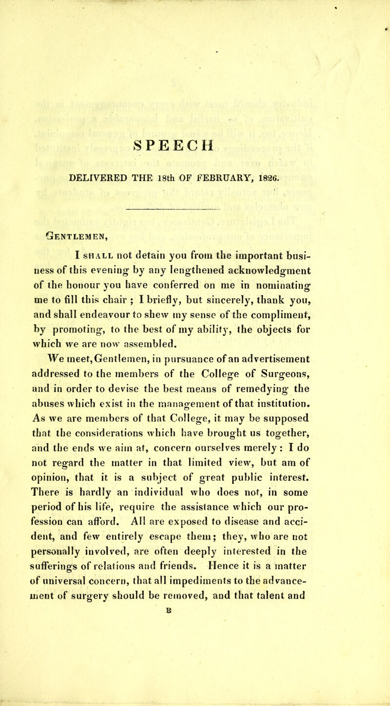 SPEECH DELIVERED THE 18th OF FEBRUARY, 1826. Gentlemen, I shall not detain you from the important busi- ness of this evening by any lengthened acknowledgment of the honour you have conferred on me in nominating me to fill this chair ; I briefly, but sincerely, thank you, and shall endeavour to shew my sense of the compliment, by promoting, to the best of my ability, the objects for which we are now assembled. We meet, Gentlemen, in pursuance of an advertisement addressed to the members of the College of Surgeons, and in order to devise the best means of remedying the abuses which exist in the management of that institution. As we are members of that College, it may be supposed that the considerations which have brought us together, and the ends we aim at, concern ourselves merely : I do not regard the matter in that limited view, but am of opinion, that it is a subject of great public interest. There is hardly an individual who does not, in some period of his life, require the assistance which our pro- fession can afford. All are exposed to disease and acci- dent, and few entirely escape them; they, who are not personally involved, are often deeply interested in the sufferings of relations and friends. Hence it is a matter of universal concern, that all impediments to the advance- ment of surgery should be removed, and that talent and B