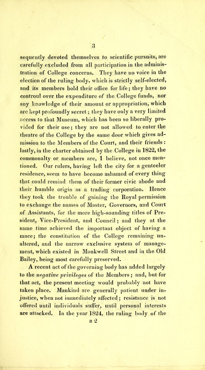 sequent] y devoted themselves to scientific pursuits, are carefully excluded from all participation in the adminis- tration of College concerns. They have no voice in tlie election of the ruling body, which is strictly self-elected, and its members hold their office for life; they have no controul over the expenditure of the College funds, nor any knowledge of their amount or appropriation, which are kept profoundly secret; they have only a very limited access to that Museum, which has been so liberally pro- vided for their use; they are not allowed to enter the theatre of the College by the same door which gives ad- mission to the Members of the Court, and their friends: lastly, in the charter obtained by the College in 1822, the commonalty or members are, I believe, not once men- tioned. Our rulers, having left the city for a genteeler residence, seem to have become ashamed of every thing that could remind them of their former civic abode and their humble origin as a trading' corporation. Hence they took the trouble of gaining the Royal permission to exchange the names of Master, Governors, and Court of Assistants, for the more high-sounding titles of Pre- sident, Vice-President, and Council ; and they at the same time achieved the important object of having a mace; the constitution of the College remaining un- altered, and the narrow exclusive system of manage- ment, which existed in Monk well Street and in the Old Bailey, being most carefully preserved. A recent act of the governing body has added largely to the negative privileges of the Members ; and, but for that act, the present meeting would probably not have taken place. Mankind are generally patient under in- justice, when not immediately affected ; resistance is not offered until individuals suffer, until personal interests are attacked. In the year 1824, the ruling body of the b 2