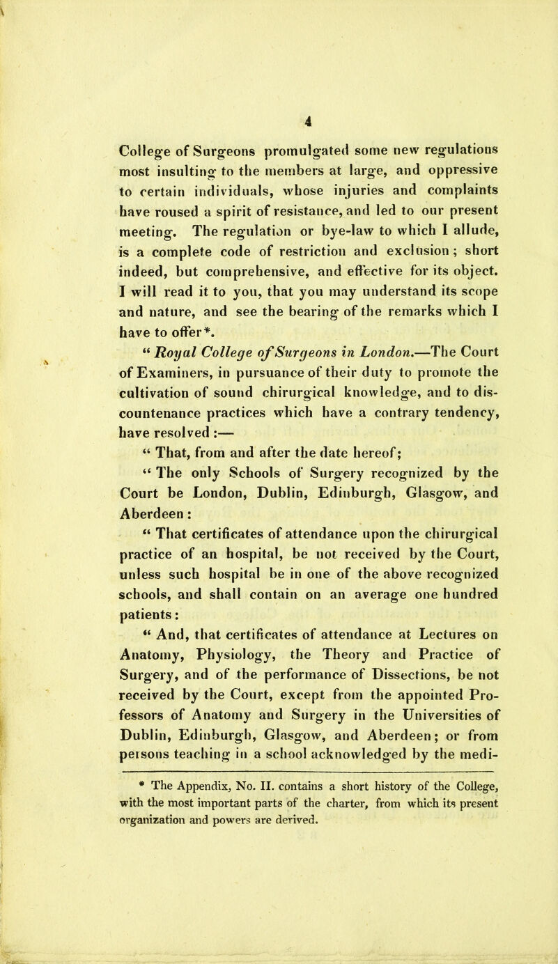 College of Surgeons promulgated some new regulations most insulting to the members at large, and oppressive to certain individuals, whose injuries and complaints have roused a spirit of resistance, and led to our present meeting. The regulation or bye-law to which I allude, is a complete code of restriction and exclusion; short indeed, but comprehensive, and effective for its object. I will read it to you, that you may understand its scope and nature, and see the bearing of the remarks which I have to offer*. 44 Royal College of Surgeons in London.—The Court of Examiners, in pursuance of their duty to promote the cultivation of sound chirurgical knowledge, and to dis- countenance practices which have a contrary tendency, have resolved:— 44 That, from and after the date hereof; 44 The only Schools of Surgery recognized by the Court be London, Dublin, Edinburgh, Glasgow, and Aberdeen: “ That certificates of attendance upon the chirurgical practice of an hospital, be not received by the Court, unless such hospital be in one of the above recognized schools, and shall contain on an average one hundred patients: 44 And, that certificates of attendance at Lectures on Anatomy, Physiology, the Theory and Practice of Surgery, and of the performance of Dissections, be not received by the Court, except from the appointed Pro- fessors of Anatomy and Surgery in the Universities of Dublin, Edinburgh, Glasgow, and Aberdeen; or from persons teaching in a school acknowledged by the medi- * The Appendix, No. II. contains a short history of the College, with the most important parts of the charter, from which its present organization and powers are derived.