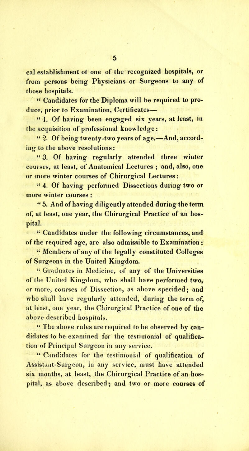 cal establishment ot one of the recognized hospitals, or from persons being Physicians or Surgeons to any of those hospitals. “ Candidates for the Diploma will be required to pro- duce, prior to Examination, Certificates— “1. Of having been engaged six years, at least, in the acquisition of professional knowledge: “ 2. Of being twenty-two years of age.—And, accord- ing to the above resolutions: “ 3. Of having regularly attended three winter courses, at least, of Anatomical Lectures ; and, also, one or more winter courses of Chirurgical Lectures: “ 4. Of having performed Dissections during two or more winter courses: “ 5. And of having diligently attended during the term of, at least, one year, the Chirurgical Practice of an hos- pital. “ Candidates under the following circumstances, and of the required age, are also admissible to Examination : “ Members of any of the legally constituted Colleges of Surgeons in the United Kingdom. “ Graduates in Medicine, of any of the Universities of the United Kingdom, who shall have performed two, or more, courses of Dissection, as above specified; and who shall have regularly attended, during the term of, at least, one year, the Chirurgical Practice of one of the above described hospitals. “ The above rules are required to be observed by can- didates to be examined for the testimonial of qualifica- tion of Principal Surgeon in any service. “ Candidates for the testimonial of qualification of Assistant-Surgeon, in any service, must have attended six months, at least, the Chirurgical Practice of an hos- pital, as above described ; and two or more courses of