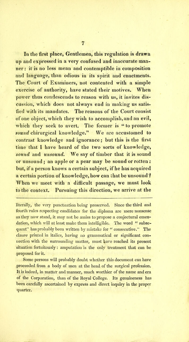 In the first place, Gentlemen, this regulation is drawn up and expressed in a very confused and inaccurate man- ner: it is no less mean and contemptible in composition and language, than odious in its spirit and enactments. The Court of Examiners, not contented with a simple exercise of authority, have stated their motives. When power thus condescends to reason with us, it invites dis- cussion, which does not always end in making us satis- fied with its mandates. The reasons of the Court consist of one object, which they wish to accomplish, and an evil, which they seek to avert. The former is “ to promote sound chirurgical knowledge.” We are accustomed to contrast knowledge and ignorance; but this is the first time that I have heard of the two sorts of knowledge, sound and unsound. We say of timber that it is sound or unsound ; an apple or a pear may be sound or rotten : but, if a person knows a certain subject, if he has acquired a certain portion of knowledge, how can that be unsound When we meet with a difficult passage, we must look to the context. Pursuing this direction, we arrive at the literally, the very punctuation being* preserved. Since the third and fourth rules respecting candidates for the diploma are mere nonsense as they now stand, it may not be amiss to propose a conjectural emen- dation, which will at least make them intelligible. The word ff subse- quent” has probably been written by mistake for ce consecutive.” The clause printed in italics, having no grammatical or significant con- nection with the surrounding matter, must feave reached its present situation fortuitously: amputation is the only treatment that can be proposed for it. Some persons will probably doubt whether this document can have proceeded from a body of men at the head of the surgical profession. It is indeed, in matter and manner, much worthier of the name and era of the Corporation, than of the Royal College. Its genuineness has been carefully ascertained by express and direct inquiry in the proper quarter.