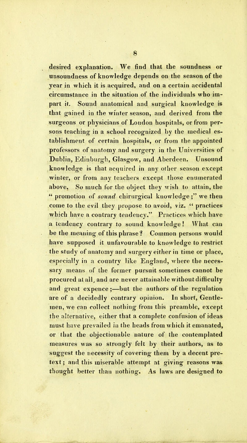 desired explanation. We find that the soundness or unsoundness of knowledge depends on the season of the year in which it is acquired, and on a certain accidental circumstance in the situation of the individuals who im- part it. Sound anatomical and surgical knowledge is that gained in the winter season, and derived from the surgeons or physicians of London hospitals, or from per- sons teaching in a school recognized by the medical es- tablishment of certain hospitals, or from the appointed professors of anatomy and surgery in the Universities of Dublin, Edinburgh, Glasgow, and Aberdeen. Unsound knowledge is that acquired in any other season except winter, or from any teachers except those enumerated above. So much for the object they wish to attain, the “ promotion of sound chirurgical knowledgewe then come to the evil they propose to avoid, viz. “ practices which have a contrary tendency.” Practices which have a tendency contrary to sound knowledge! What can be the meaning of this phrase? Common persons would have supposed it unfavourable to knowledge to restrict the study of anatomy and surgery either in time or place, especially in a country like England, where the neces- sary means of the former pursuit sometimes cannot be procured at all, and are never attainable without difficulty and great expence -but the authors of the regulation are of a decidedly contrary opinion. In short, Gentle- men, we can collect nothing from this preamble, except the alternative, either that a complete confusion of ideas must have prevailed in the heads from which it emanated, or that the objectionable nature of the contemplated measures was so strongly felt by their authors, as to suggest the necessity of covering them by a decent pre- text; and this miserable attempt at giving reasons was thought better than nothing. As laws are designed to