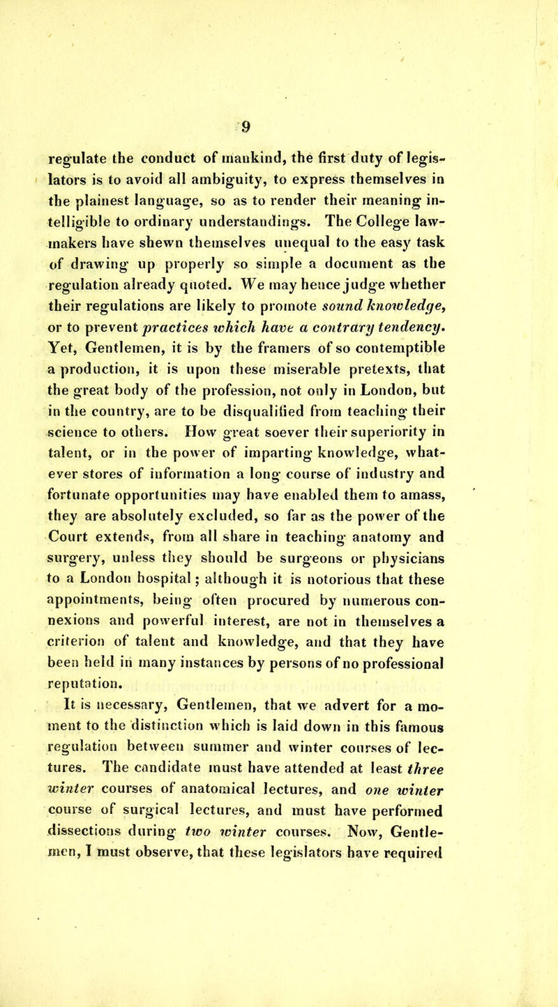 regulate the conduct of mankind, the first duty of legis- lators is to avoid all ambiguity, to express themselves in the plainest language, so as to render their meaning in- telligible to ordinary understandings. The College law- makers have shewn themselves unequal to the easy task of drawing up properly so simple a document as the regulation already quoted. We may hence judge whether their regulations are likely to promote sound knowledge, or to prevent practices which have a contrary tendency. Yet, Gentlemen, it is by the framers of so contemptible a production, it is upon these miserable pretexts, that the great body of the profession, not only in London, but in the country, are to be disqualified from teaching their science to others. How great soever their superiority in talent, or in the power of imparting knowledge, what- ever stores of information a long course of industry and fortunate opportunities may have enabled them to amass, they are absolutely excluded, so far as the power of the Court extends, from all share in teaching anatomy and surgery, unless they should be surgeons or physicians to a London hospital; although it is notorious that these appointments, being often procured by numerous con- nexions and powerful interest, are not in themselves a criterion of talent and knowledge, and that they have been held in many instances by persons of no professional reputation. It is necessary, Gentlemen, that we advert for a mo- ment to the distinction which is laid down in this famous regulation between summer and winter courses of lec- tures. The candidate must have attended at least three winter courses of anatomical lectures, and one winter course of surgical lectures, and must have performed dissections during two winter courses. Now, Gentle- men, I must observe, that these legislators have required