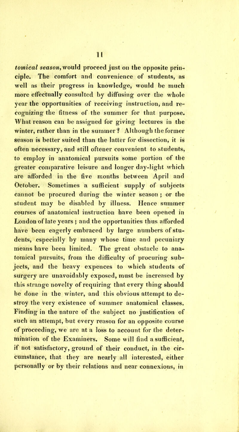tomical season, would proceed just on the opposite prin- ciple. The comfort and convenience of students, as well as their progress in knowledge, would be much more effectually consulted by diffusing over the whole year the opportunities of receiving instruction, and re- cognizing the fitness of the summer for that purpose. What reason can be assigned for giving lectures in the winter, rather than in the summer? Although the former season is better suited than the latter for dissection, it is often necessary, and still oftener convenient to students, to employ in anatomical pursuits some portion of the greater comparative leisure and longer day-light which are afforded in the five months between April and October. Sometimes a sufficient supply of subjects cannot be procured during the winter season ; or the student may be disabled by illness. Hence summer courses of anatomical instruction have been opened in London of late years ; and the opportunities thus afforded have been eagerly embraced by large numbers of stu- dents, especially by many whose time and pecuniary means have been limited. The great obstacle to ana- tomical pursuits, from the difficulty of procuring sub- jects, and the heavy expences to which students of surgery are unavoidably exposed, must be increased by this strange novelty of requiring that every thing should be done in the winter, and this obvious attempt to de- stroy the very existence of summer anatomical classes. Finding in the nature of the subject no justification of such an attempt, but every reason for an opposite course of proceeding, we are at a loss to account for the deter- mination of the Examiners. Some will find a sufficient, if not satisfactory, ground of their conduct, in the cir- cumstance, that they are nearly all interested, either personally or by their relations and near connexions, in