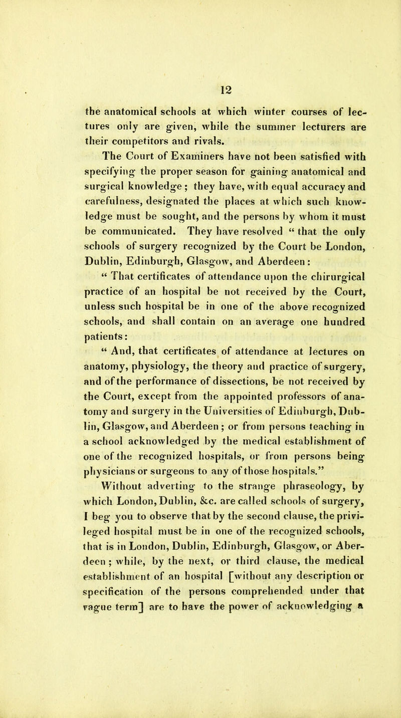 the anatomical schools at which winter courses of lec- tures only are given, while the summer lecturers are their competitors and rivals. The Court of Examiners have not been satisfied with specifying the proper season for gaining anatomical and surgical knowledge; they have, with equal accuracy and carefulness, designated the places at which such know- ledge must be sought, and the persons by whom it must be communicated. They have resolved “ that the only schools of surgery recognized bj^ the Court be London, Dublin, Edinburgh, Glasgow, and Aberdeen: “ That certificates of attendance upon the chirurgical practice of an hospital be not received by the Court, unless such hospital be in one of the above recognized schools, and shall contain on an average one hundred patients: “ And, that certificates of attendance at lectures on anatomy, physiology, the theory and practice of surgery, and of the performance of dissections, be not received by the Court, except from the appointed professors of ana- tomy and surgery in the Universities of Edinburgh, Dub- lin, Glasgow, and Aberdeen ; or from persons teaching in a school acknowledged by the medical establishment of one of the recognized hospitals, or from persons being physicians or surgeons to any of those hospitals.” Without adverting to the strange phraseology, by which London, Dublin, &c. are called schools of surgery, I beg you to observe that by the second clause, the privi- leged hospital must be in one of the recognized schools, that is in London, Dublin, Edinburgh, Glasgow, or Aber- deen ; while, by the next, or third clause, the medical establishment of an hospital [without any description or specification of the persons comprehended under that vague term] are to have the power of acknowledging a