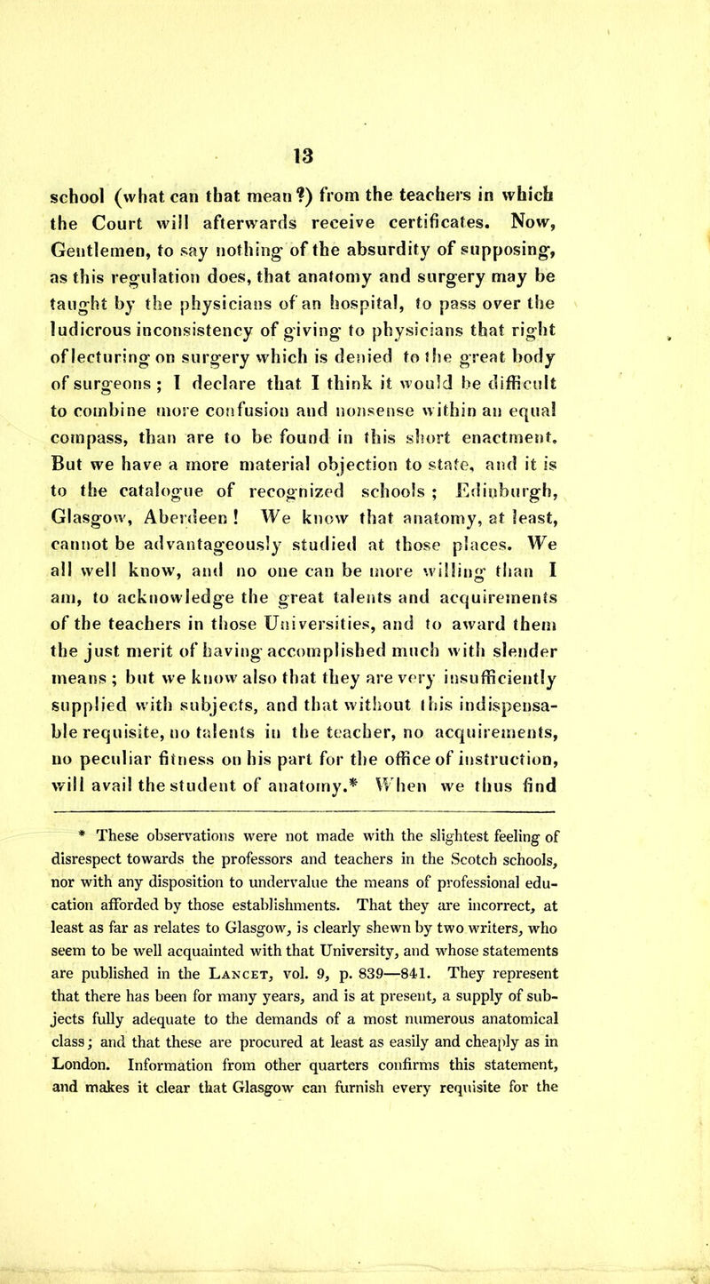 school (what can that mean?) from the teachers in which the Court will afterwards receive certificates. Now, Gentlemen, to say nothing of the absurdity of supposing, as this regulation does, that anatomy and surgery may be taught by the physicians of an hospital, to pass over the ludicrous inconsistency of giving to physicians that right of lecturing on surgery which is denied to the great body of surgeons ; I declare that I think it would be difficult to combine more confusion and nonsense within an equal compass, than are to be found in this short enactment. But we have a more material objection to state, and it is to the catalogue of recognized schools ; Edinburgh, Glasgow , Aberdeen ! We know that anatomy, at least, cannot be advantageously studied at those places. We all well know, and no one can be more willing than I am, to acknowledge the great talents and acquirements of the teachers in those Universities, and to award them the just merit of having accomplished much with slender means ; but we know also that they are very insufficiently supplied with subjects, and that without (his indispensa- ble requisite, no talents in the teacher, no acquirements, no peculiar fitness on his part for the office of instruction, will avail the student of anatomy.* When we thus find * These observations were not made with the slightest feeling of disrespect towards the professors and teachers in the Scotch schools, nor with any disposition to undervalue the means of professional edu- cation afforded by those establishments. That they are incorrect, at least as far as relates to Glasgow', is clearly shewn by two writers, who seem to be well acquainted with that University, and whose statements are published in the Lancet, vol. 9, p. 839—841. They represent that there has been for many years, and is at present, a supply of sub- jects fully adequate to the demands of a most numerous anatomical class; and that these are procured at least as easily and cheaply as in London. Information from other quarters confirms this statement, and makes it clear that Glasgow can furnish every requisite for the