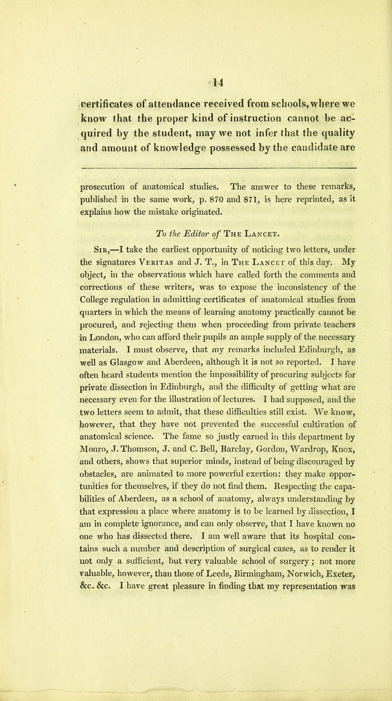 certificates of attendance received from schools, where we know that the proper kind of instruction cannot be ac- quired by the student, may we not infer that the quality and amount of knowledge possessed by the candidate are prosecution of anatomical studies. The answer to these remarks, published in the same work, p. 870 and 871, is here reprinted, as it explains how the mistake originated. To the Editor of The Lancet. Sir,—I take the earliest opportunity of noticing two letters, under the signatures Veritas and J. T., in The Lancet of this day. My object, in the observations which have called forth the comments and corrections of these writers, was to expose the inconsistency of the College regulation in admitting certificates of anatomical studies from quarters in which the means of learning anatomy practically cannot be procured, and rejecting them when proceeding from private teachers in London, who can afford their pupils an ample supply of the necessary materials. I must observe, that my remarks included Edinburgh, as well as Glasgow and Aberdeen, although it is not so reported. I have often heard students mention the impossibility of procuring subjects for private dissection in Edinburgh, and the difficulty of getting what are necessary even for the illustration of lectures. I had supposed, and the two letters seem to admit, that these difficulties still exist. We know, however, that they have not prevented the successful cultivation of anatomical science. The fame so justly earned in this department by Monro, J. Thomson, J. and C. Bell, Barclay, Gordon, Wardrop, Knox, and others, shows that superior minds, instead of being discouraged by obstacles, are animated to more powerful exertion: they make oppor- tunities for themselves, if they do not find them. Respecting the capa- bilities of Aberdeen, as a school of anatomy, always understanding by that expression a place where anatomy is to be learned by dissection, I am in complete ignorance, and can only observe, that I have known no one who has dissected there. I am well aware that its hospital con- tains such a number and description of surgical cases, as to render it not only a sufficient, but very valuable school of surgery; not more valuable, however, than those of Leeds, Birmingham, Norwich, Exeter, &c. &c. I have great pleasure in finding that my representation was