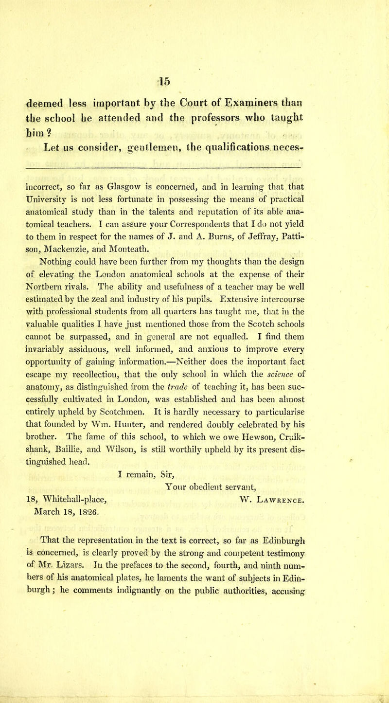 deemed less important by the Court of Examiners than the school he attended and the professors who taught him? Let us consider, gentlemen, the qualifications neces- incorrect, so far as Glasgow is concerned, and in learning that that University is not less fortunate in possessing the means of practical anatomical study than in the talents and reputation of its able ana- tomical teachers. I can assure your Correspondents that I do not yield to them in respect for the names of J. and A. Burns, of Jeffray, Patti- son, Mackenzie, and Monteath. Nothing could have been further from my thoughts than the design of elevating the London anatomical schools at the expense of their Northern rivals. The ability and usefulness of a teacher may be well estimated by the zeal and industry of his pupils. Extensive intercourse with professional students from all quarters has taught me, that in the valuable qualities I have just mentioned those from the Scotch schools cannot be surpassed, and in general are not equalled. I find them invariably assiduous, well informed, and anxious to improve every opportunity of gaining information.—Neither does the important fact escape my recollection, that the only school in which the science of anatomy, as distinguished from the trade of teaching it, has been suc- cessfully cultivated in London, was established and has been almost entirely upheld by Scotchmen. It is hardly necessary to particularise that founded by Wm. Hunter, and rendered doubly celebrated by his brother. The fame of this school, to which we owe Hewson, Cruik- shank, Baillie, and Wilson, is still worthily upheld by its present dis- tinguished head. I remain, Sir, Your obedient servant, 18, Whitehall-place, W. Lawrence. March 18, 1826. That the representation in the text is correct, so far as Edinburgh is concerned, is clearly proved by the strong and competent testimony of Mr. Lizars. In the prefaces to the second, fourth, and ninth num- bers of his anatomical plates, he laments the want of subjects in Edin- burgh; he comments indignantly on the public authorities, accusing
