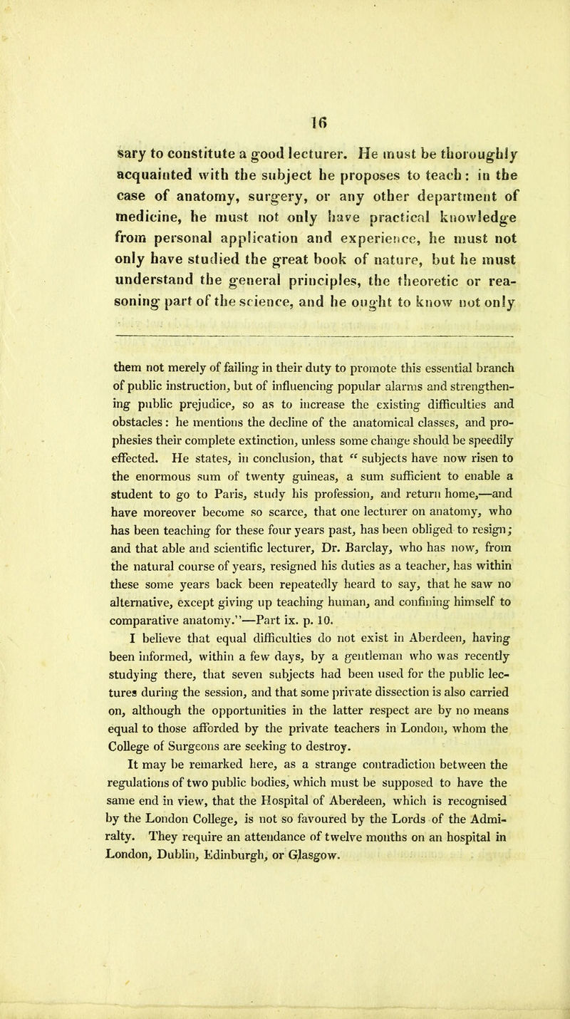 15 sary to constitute a good lecturer. He must be thoroughly acquainted with the subject he proposes to teach: in the case of anatomy, surgery, or any other department of medicine, he must not only have practical knowledge from personal application and experience, he must not only have studied the great book of nature, but he must understand the general principles, the theoretic or rea- soning part of the science, and he ought to know not only them not merely of failing in their duty to promote this essential branch of public instruction, but of influencing popular alarms and strengthen- ing public prejudice, so as to increase the existing difficulties and obstacles: he mentions the decline of the anatomical classes, and pro- phesies their complete extinction, unless some change should be speedily effected. He states, in conclusion, that “ subjects have now risen to the enormous sum of twenty guineas, a sum sufficient to enable a student to go to Paris, study his profession, and return home,—and have moreover become so scarce, that one lecturer on anatomy, who has been teaching for these four years past, has been obliged to resign; and that able and scientific lecturer. Dr. Barclay, who has now, from the natural course of years, resigned his duties as a teacher, has within these some years back been repeatedly heard to say, that he saw no alternative, except giving up teaching human, and confining himself to comparative anatomy.”—Part ix. p. 10. I believe that equal difficulties do not exist in Aberdeen, having been informed, within a few days, by a gentleman who was recently studying there, that seven subjects had been used for the public lec- tures during the session, and that some private dissection is also carried on, although the opportunities in the latter respect are by no means equal to those afforded by the private teachers in London, whom the College of Surgeons are seeking to destroy. It may be remarked here, as a strange contradiction between the regulations of two public bodies, wrhich must be supposed to have the same end in view, that the Hospital of Aberdeen, which is recognised by the London College, is not so favoured by the Lords of the Admi- ralty. They require an attendance of twelve months on an hospital in London, Dublin, Edinburgh, or Glasgow.