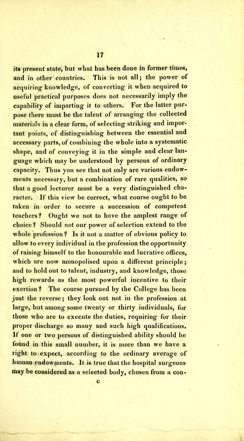 its present state, but what has been done in former times* and in other countries. This is not all; the power of acquiring knowledge, of converting it when acquired to useful practical purposes does not necessarily imply the capability of imparting it to others. For the latter pur- pose there must be the talent of arranging the collected materials in a clear form, of selecting striking and import tant points, of distinguishing between the essential and accessary parts, of combining the whole into a systematic shape, and of conveying it in the simple and clear lan- guage which may be understood by persons of ordinary capacity. Thus you see that not only are various endow- ments necessary, but a combination of rare qualities, so that a good lecturer must be a very distinguished cha- racter. If this view be correct, what course ought to be taken in order to secure a succession of competent teachers? Ought we not to have the amplest range of choice? Should not our power of selection extend to the whole profession? Is it not a matter of obvious policy to allow to every individual in the profession the opportunity of raising himself to the honourable and lucrative offices, which are now monopolised upon a different principle; and to hold out to talent, industry, and knowledge, those high rewards as the most powerful incentive to their exertion? The course pursued by the College has been just the reverse; they look out not in the profession at large, but among some twenty or thirty individuals, for those who are to execute the duties, requiring for their proper discharge so many and such high qualifications. If one or two persons of distinguished ability should be found in this small number, it is more than we have a right to expect, according to the ordinary average of human endowments. It is true that the hospital surgeons may be considered as a selected body, chosen from a con- c