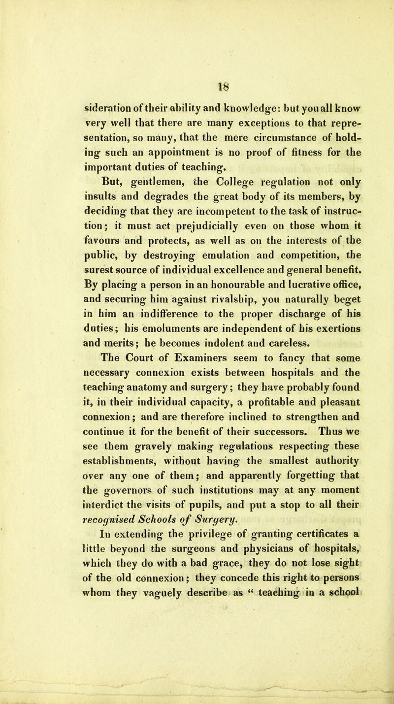 sideration of their ability and knowledge: but you all know very well that there are many exceptions to that repre- sentation, so many, that the mere circumstance of hold- ing such an appointment is no proof of fitness for the important duties of teaching. But, gentlemen, the College regulation not only insults and degrades the great body of its members, by deciding that they are incompetent to the task of instruc- tion; it must act prejudicially even on those whom it favours and protects, as well as on the interests of the public, by destroying emulation and competition, the surest source of individual excellence and general benefit. By placing a person in an honourable and lucrative office, and securing him against rivalship, you naturally beget in him an indifference to the proper discharge of his duties; his emoluments are independent of his exertions and merits; he becomes indolent and careless. The Court of Examiners seem to fancy that some necessary connexion exists between hospitals and the teaching anatomy and surgery; they have probably found it, in their individual capacity, a profitable and pleasant connexion; and are therefore inclined to strengthen and continue it for the benefit of their successors. Thus we see them gravely making regulations respecting these establishments, without having the smallest authority over any one of them; and apparently forgetting that the governors of such institutions may at any moment interdict the visits of pupils, and put a stop to all their recognised Schools of Surgery. In extending the privilege of granting certificates a little beyond the surgeons and physicians of hospitals, which they do with a bad grace, they do not lose sight of the old connexion; they concede this right to persons whom they vaguely describe as “ teaching in a school
