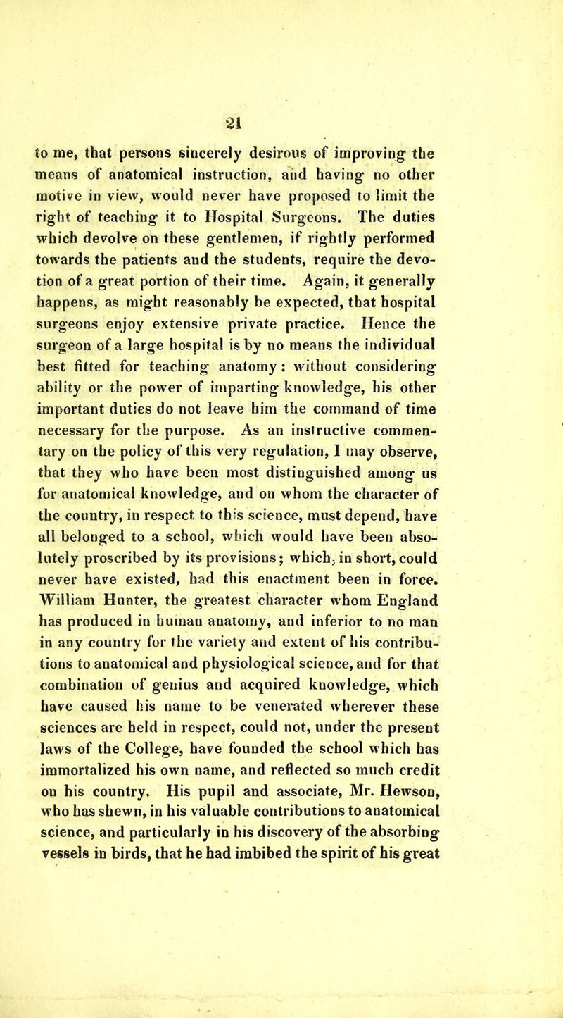 to me, that persons sincerely desirous of improving the means of anatomical instruction, and having no other motive in view, would never have proposed to limit the right of teaching it to Hospital Surgeons. The duties which devolve on these gentlemen, if rightly performed towards the patients and the students, require the devo- tion of a great portion of their time. Again, it generally happens, as might reasonably be expected, that hospital surgeons enjoy extensive private practice. Hence the surgeon of a large hospital is by no means the individual best fitted for teaching anatomy : without considering ability or the power of imparting knowledge, his other important duties do not leave him the command of time necessary for the purpose. As an instructive commen- tary on the policy of this very regulation, I may observe, that they who have been most distinguished among us for anatomical knowledge, and on whom the character of the country, in respect to this science, must depend, have all belonged to a school, which would have been abso- lutely proscribed by its provisions; which, in short, could never have existed, had this enactment been in force. William Hunter, the greatest character whom England has produced in human anatomy, and inferior to no man in any country for the variety and extent of his contribu- tions to anatomical and physiological science, and for that combination of genius and acquired knowledge, which have caused his name to be venerated wherever these sciences are held in respect, could not, under the present laws of the College, have founded the school which has immortalized his own name, and reflected so much credit on his country. His pupil and associate, Mr. Hewson, who has shewn, in his valuable contributions to anatomical science, and particularly in his discovery of the absorbing vessels in birds, that he had imbibed the spirit of his great