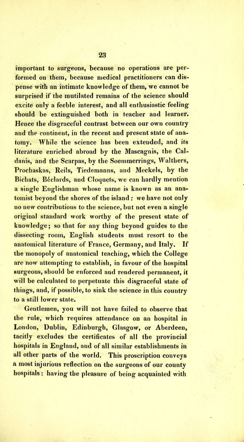 important to surgeons, because no operations are per- formed on them, because medical practitioners can dis- pense with an intimate knowledge of them, we cannot be surprised if the mutilated remains of the science should excite only a feeble interest, and all enthusiastic feeling should be extinguished both in teacher and learner. Hence the disgraceful contrast between our own country and the continent, in the recent and present state of ana- tomy. While the science has been extended, and its literature enriched abroad by the Mascagnis, the Cal- danis, and the Scarpas, by the Soemmerrings, Walthers, Prochaskas, Reils, Tiedemanns, and Meckels, by the Bichats, B6clards, and Cloquets, we can hardly mention a single Englishman whose name is known as an ana- tomist beyond the shores of the island : we have not only no new contributions to the science, but not even a single original standard work worthy of the present state of knowledge; so that for any thing beyond guides to the dissecting room, English students must resort to the anatomical literature of France, Germany, and Italy. If the monopoly of anatomical teaching, which the College are now attempting to establish, in favour of the hospital surgeons, should be enforced and rendered permanent, it will be calculated to perpetuate this disgraceful state of things, and, if possible, to sink the science in this country to a still lower state. Gentlemen, you will not have failed to observe that the rule, which requires attendance on an hospital in London, Dublin, Edinburgh, Glasgow, or Aberdeen, tacitly excludes the certificates of all the provincial hospitals in England, and of all similar establishments in all other parts of the world. This proscription conveys a most injurious reflection on the surgeons of our county hospitals: having the pleasure of being acquainted with