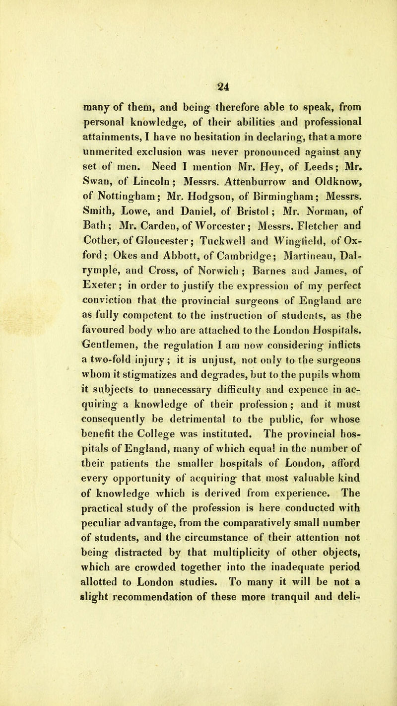many of them, and being therefore able to speak, from personal knowledge, of their abilities and professional attainments, I have no hesitation in declaring, that a more unmerited exclusion was never pronounced against any set of men. Need I mention Mr. Hey, of Leeds; Mr* Swan, of Lincoln ; Messrs. Attenburrow and Oldknow, of Nottingham; Mr. Hodgson, of Birmingham; Messrs. Smith, Lowe, and Daniel, of Bristol; Mr. Norman, of Bath; Mr. Carden, of Worcester; Messrs. Fletcher and Cother, of Gloucester ; Tuckwell and Wingfield, of Ox- ford ; Okes and Abbott, of Cambridge; Martineau, Dal- rymple, and Cross, of Norwich ; Barnes and James, of Exeter; in order to justify the expression of my perfect conviction that the provincial surgeons of England are as fully competent to the instruction of students, as the favoured body who are attached to the London Hospitals. Gentlemen, the regulation I am now considering inflicts a two-fold injury; it is unjust, not only to the surgeons whom it stigmatizes and degrades, but to the pupils whom it subjects to unnecessary difficulty and expence in ac- quiring a knowledge of their profession ; and it must consequently be detrimental to the public, for whose benefit the College was instituted. The provincial hos- pitals of England, many of which equal in the number of their patients the smaller hospitals of London, afford every opportunity of acquiring that most valuable kind of knowledge which is derived from experience. The practical study of the profession is here conducted with peculiar advantage, from the comparatively small number of students, and the circumstance of their attention not being distracted by that multiplicity of other objects, which are crowded together into the inadequate period allotted to London studies. To many it will be not a slight recommendation of these more tranquil aud deli-