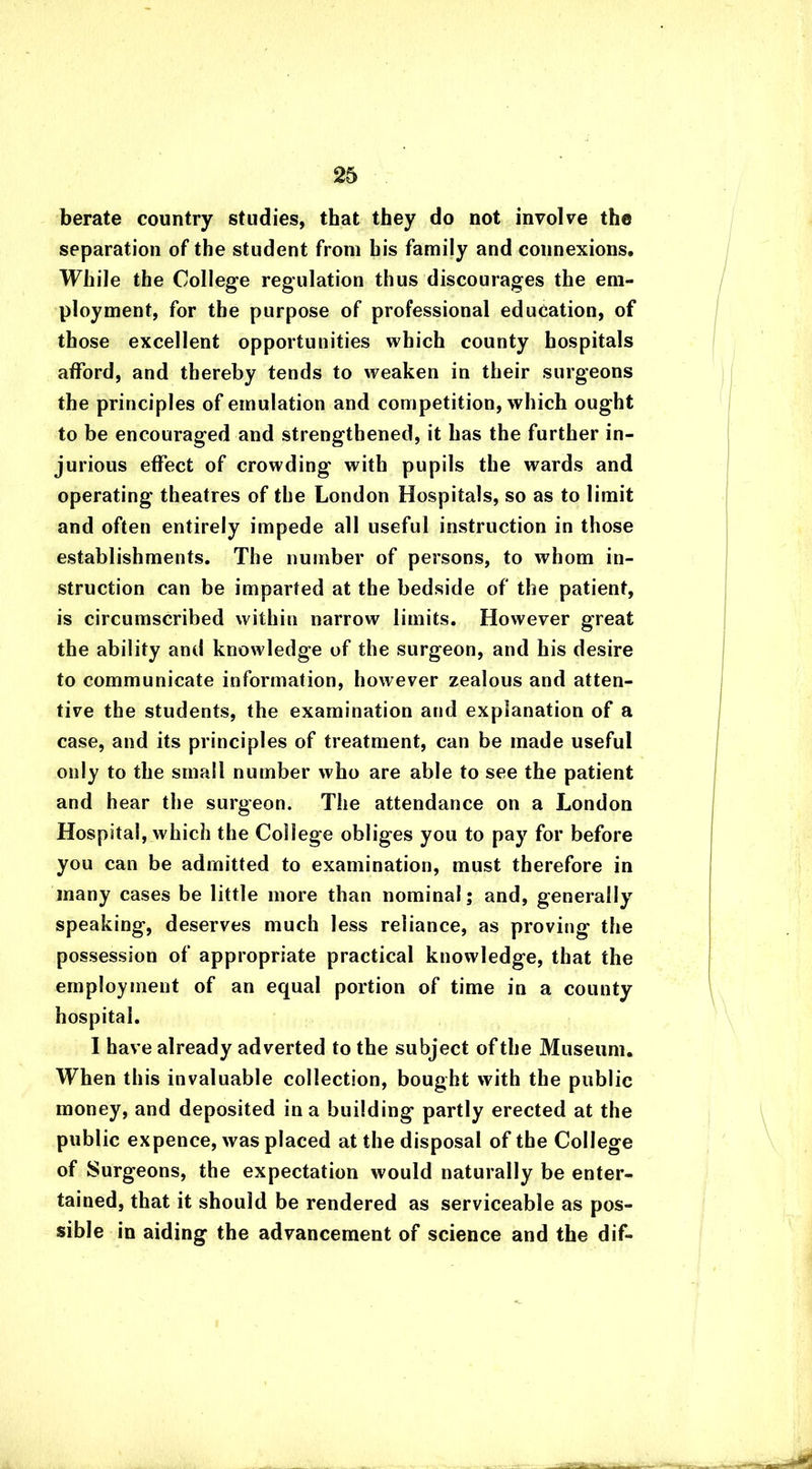 berate country studies, that they do not involve the separation of the student from bis family and connexions. While the College regulation thus discourages the em- ployment, for the purpose of professional education, of those excellent opportunities which county hospitals afford, and thereby tends to weaken in their surgeons the principles of emulation and competition, which ought to be encouraged and strengthened, it has the further in- jurious effect of crowding with pupils the wards and operating theatres of the London Hospitals, so as to limit and often entirely impede all useful instruction in those establishments. The number of persons, to whom in- struction can be imparted at the bedside of the patient, is circumscribed within narrow limits. However great the ability and knowledge of the surgeon, and his desire to communicate information, however zealous and atten- tive the students, the examination and explanation of a case, and its principles of treatment, can be made useful only to the small number who are able to see the patient and hear the surgeon. The attendance on a London Hospital, which the College obliges you to pay for before you can be admitted to examination, must therefore in many cases be little more than nominal; and, generally speaking, deserves much less reliance, as proving the possession of appropriate practical knowledge, that the employment of an equal portion of time in a county hospital. I have already adverted to the subject of the Museum. When this invaluable collection, bought with the public money, and deposited in a building partly erected at the public expence, was placed at the disposal of the College of Surgeons, the expectation would naturally be enter- tained, that it should be rendered as serviceable as pos- sible in aiding the advancement of science and the dif-