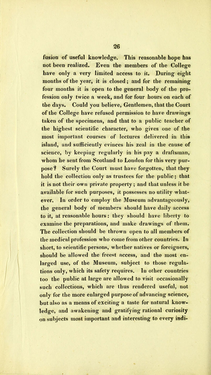 fusion of useful knowledge. This reasonable hope has not been realized. Even the members of the College have only a very limited access to it. During eight months of the year, it is closed; and for the remaining four months it is open to the general body of the pro- fession only twice a week, and for four hours on each of the days. Could you believe, Gentlemen, that the Court of the College have refused permission to have drawings taken of the specimens, and that to a public teacher of the highest scientific character, who gives one of the most important courses of lectures delivered in this island, and sufficiently evinces his zeal in the cause of science, by keeping regularly in his pay a draftsman, whom he sent from Scotland to London for this very pur- pose? Surely the Court must have forgotten, that they hold the collection only as trustees for the public; that it is not their own private property; and that unless it be available for such purposes, it possesses no utility what- ever. In order to employ the Museum advantageously, the general body of members should have daily access to it, at reasonable hours: they should have liberty to examine the preparations, and make drawings of them. The collection should be thrown open to all members of the medical profession who come from other countries. In short, to scientific persons, whether natives or foreigners, should be allowed the freest access, and the most en- larged use, of the Museum, subject to those regula- tions only, which its safety requires. In other countries too the public at large are allowed to visit occasionally such collections, which are thus rendered useful, not only for the more enlarged purpose of advancing science, but also as a means of exciting a taste for natural know- ledge, and awakening and gratifying rational curiosity on subjects most important and interesting to every indi-