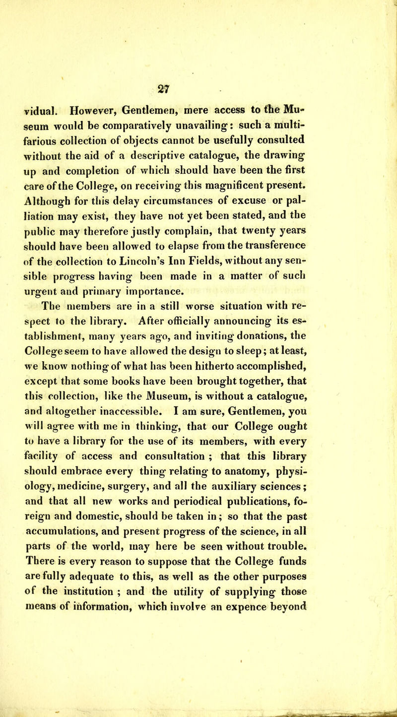 vidual. However, Gentlemen, mere access to the Mu- seum would be comparatively unavailing*: such a multi- farious collection of objects cannot be usefully consulted without the aid of a descriptive catalogue, the drawing up and completion of which should have been the first care of the College, on receiving this magnificent present. Although for this delay circumstances of excuse or pal- liation may exist, they have not yet been stated, and the public may therefore justly complain, that twenty years should have been allowed to elapse from the transference of the collection to Lincoln’s Inn Fields, without any sen- sible progress having been made in a matter of such urgent and primary importance. The members are in a still worse situation with re- spect to the library. After officially announcing its es- tablishment, many years ago, and inviting donations, the College seem to have allowed the design to sleep; at least, we know nothing'of what has been hitherto accomplished, except that some books have been brought together, that this collection, like the Museum, is without a catalogue, and altogether inaccessible. I am sure, Gentlemen, you will agree with me in thinking, that our College ought to have a library for the use of its members, with every facility of access and consultation ; that this library should embrace every thing relating to anatomy, physi- ology, medicine, surgery, and all the auxiliary sciences; and that all new works and periodical publications, fo- reign and domestic, should be taken in; so that the past accumulations, and present progress of the science, in all parts of the world, may here be seen without trouble. There is every reason to suppose that the College funds are fully adequate to this, as well as the other purposes of the institution ; and the utility of supplying those means of information, which involve an expence beyond