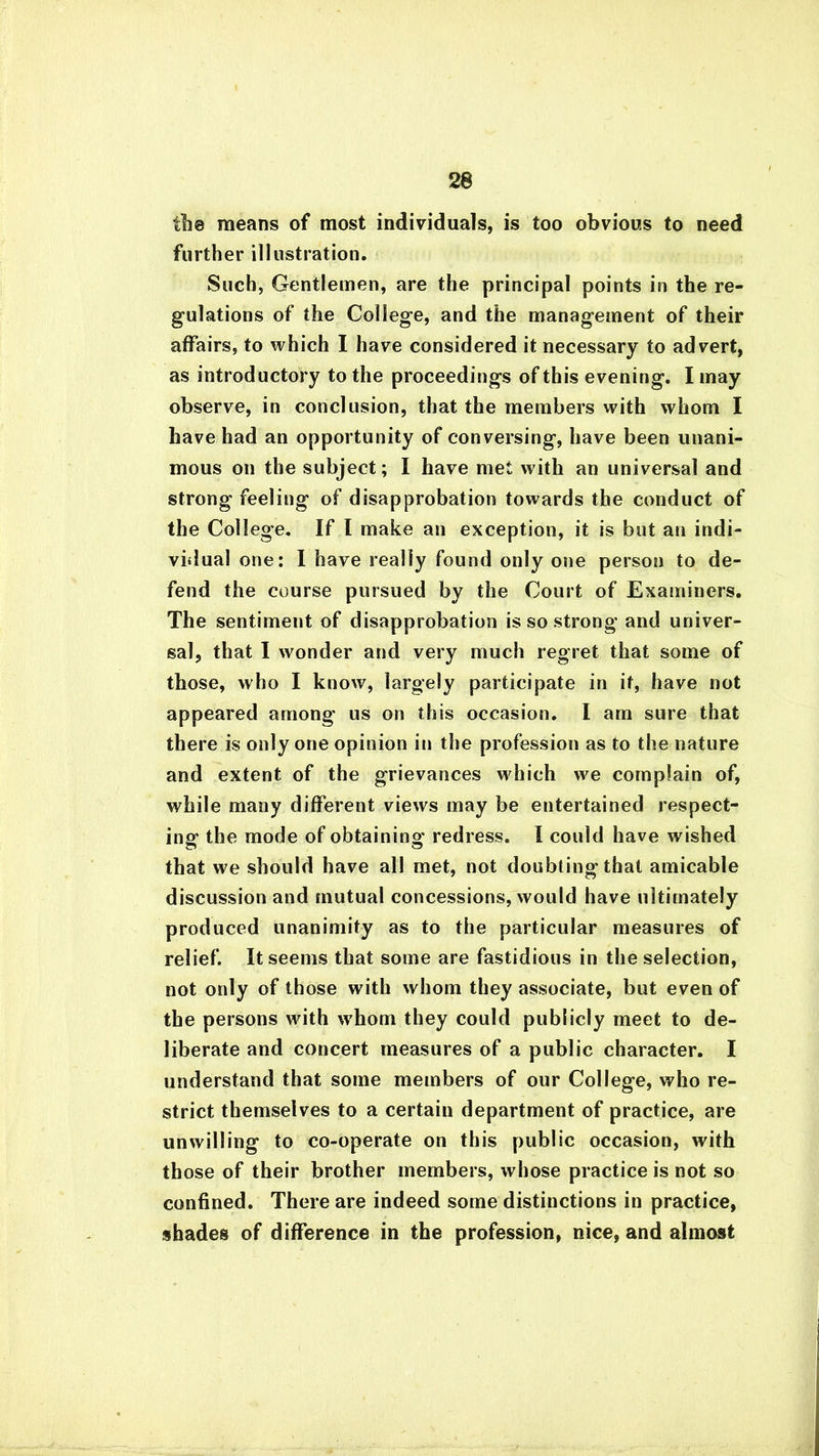the means of most individuals, is too obvious to need further illustration. Such, Gentlemen, are the principal points in the re- gulations of the College, and the management of their affairs, to which I have considered it necessary to advert, as introductory to the proceedings of this evening. I may observe, in conclusion, that the members with whom I have had an opportunity of conversing, have been unani- mous on the subject; I have met with an universal and strong feeling of disapprobation towards the conduct of the College. If I make an exception, it is but an indi- vidual one: I have really found only one person to de- fend the course pursued by the Court of Examiners. The sentiment of disapprobation is so strong and univer- sal, that I wonder and very much regret that some of those, who I know, largely participate in it, have not appeared among us on this occasion. I am sure that there is only one opinion in the profession as to the nature and extent of the grievances which we complain of, while many different views may be entertained respect- ing the mode of obtaining redress. I could have wished that we should have all met, not doubting that amicable discussion and mutual concessions, would have ultimately produced unanimity as to the particular measures of relief. It seems that some are fastidious in the selection, not only of those with whom they associate, but even of the persons with whom they could publicly meet to de- liberate and concert measures of a public character. I understand that some members of our College, who re- strict themselves to a certain department of practice, are unwilling to co-operate on this public occasion, with those of their brother members, whose practice is not so confined. There are indeed some distinctions in practice, shades of difference in the profession, nice, and almost