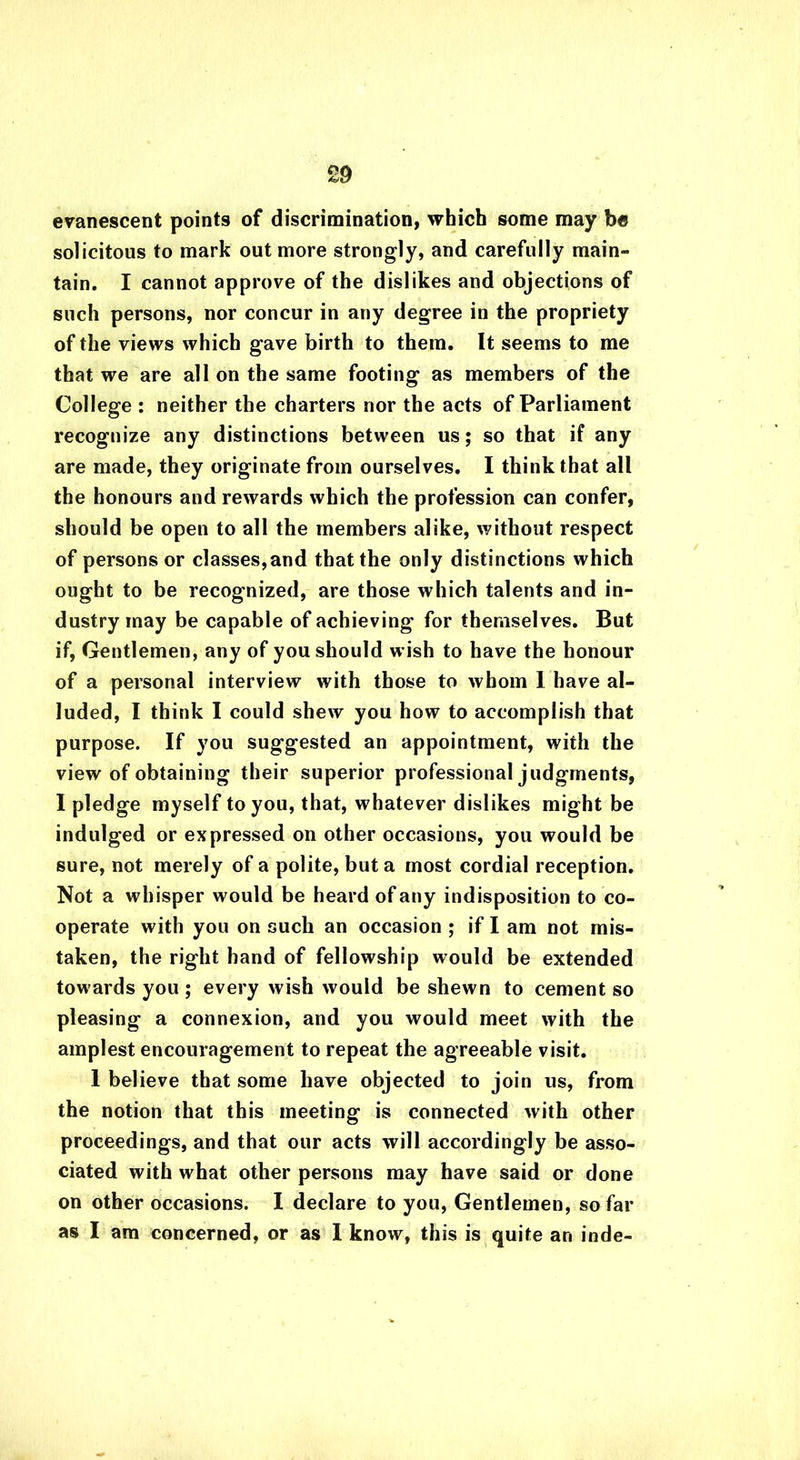 evanescent points of discrimination, which some may be solicitous to mark out more strongly, and carefully main- tain. I cannot approve of the dislikes and objections of such persons, nor concur in any degree in the propriety of the views which gave birth to them. It seems to me that we are all on the same footing as members of the College : neither the charters nor the acts of Parliament recognize any distinctions between us; so that if any are made, they originate from ourselves. I think that all the honours and rewards which the profession can confer, should be open to all the members alike, without respect of persons or classes,and that the only distinctions which ought to be recognized, are those which talents and in- dustry may be capable of achieving for themselves. But if, Gentlemen, any of you should w ish to have the honour of a personal interview with those to whom 1 have al- luded, I think I could shew you how to accomplish that purpose. If you suggested an appointment, with the view of obtaining their superior professional judgments, I pledge myself to you, that, whatever dislikes might be indulged or expressed on other occasions, you would be sure, not merely of a polite, but a most cordial reception. Not a wh isper would be heard of any indisposition to co- operate with you on such an occasion ; if I am not mis- taken, the right hand of fellowship would be extended towards you ; every wish would be shewn to cement so pleasing a connexion, and you would meet with the amplest encouragement to repeat the agreeable visit. 1 believe that some have objected to join us, from the notion that this meeting is connected with other proceedings, and that our acts will accordingly be asso- ciated with w'hat other persons may have said or done on other occasions. I declare to you, Gentlemen, so far as I am concerned, or as I know% this is quite an inde-