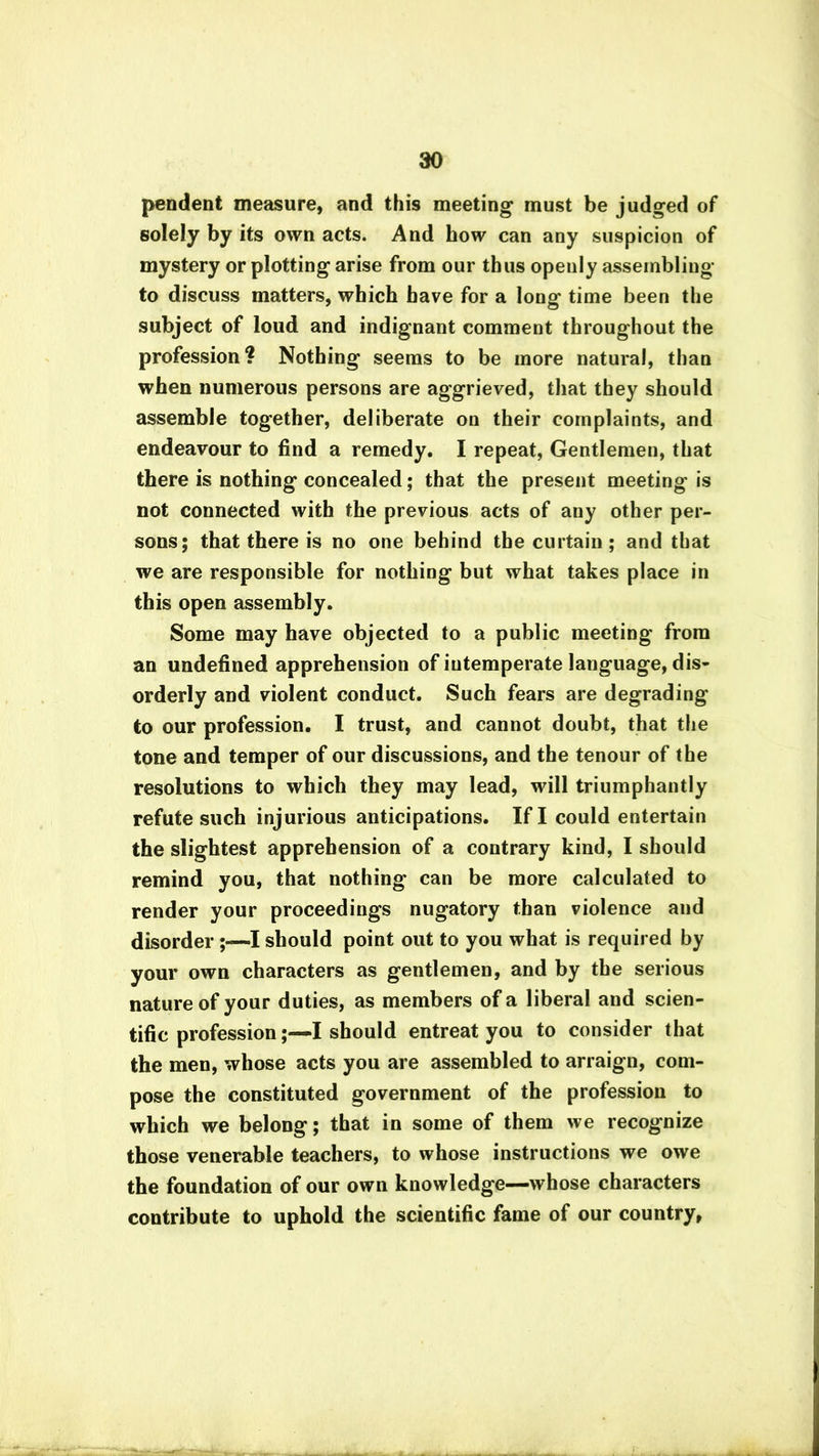 pendent measure, and this meeting must be judged of solely by its own acts. And how can any suspicion of mystery or plotting arise from our thus openly assembling to discuss matters, which have for a long time been the subject of loud and indignant comment throughout the profession ? Nothing seems to be more natural, than when numerous persons are aggrieved, that they should assemble together, deliberate on their complaints, and endeavour to find a remedy. I repeat, Gentlemen, that there is nothing concealed; that the present meeting is not connected with the previous acts of any other per- sons; that there is no one behind the curtain ; and that we are responsible for nothing but what takes place in this open assembly. Some may have objected to a public meeting from an undefined apprehension of intemperate language, dis- orderly and violent conduct. Such fears are degrading to our profession. I trust, and cannot doubt, that the tone and temper of our discussions, and the tenour of the resolutions to which they may lead, will triumphantly refute such injurious anticipations. If I could entertain the slightest apprehension of a contrary kind, I should remind you, that nothing can be more calculated to render your proceedings nugatory than violence and disorder I should point out to you what is required by your own characters as gentlemen, and by the serious nature of your duties, as members of a liberal and scien- tific professionI should entreat you to consider that the men, whose acts you are assembled to arraign, com- pose the constituted government of the profession to which we belong; that in some of them we recognize those venerable teachers, to whose instructions we owe the foundation of our own knowledge—whose characters contribute to uphold the scientific fame of our country,