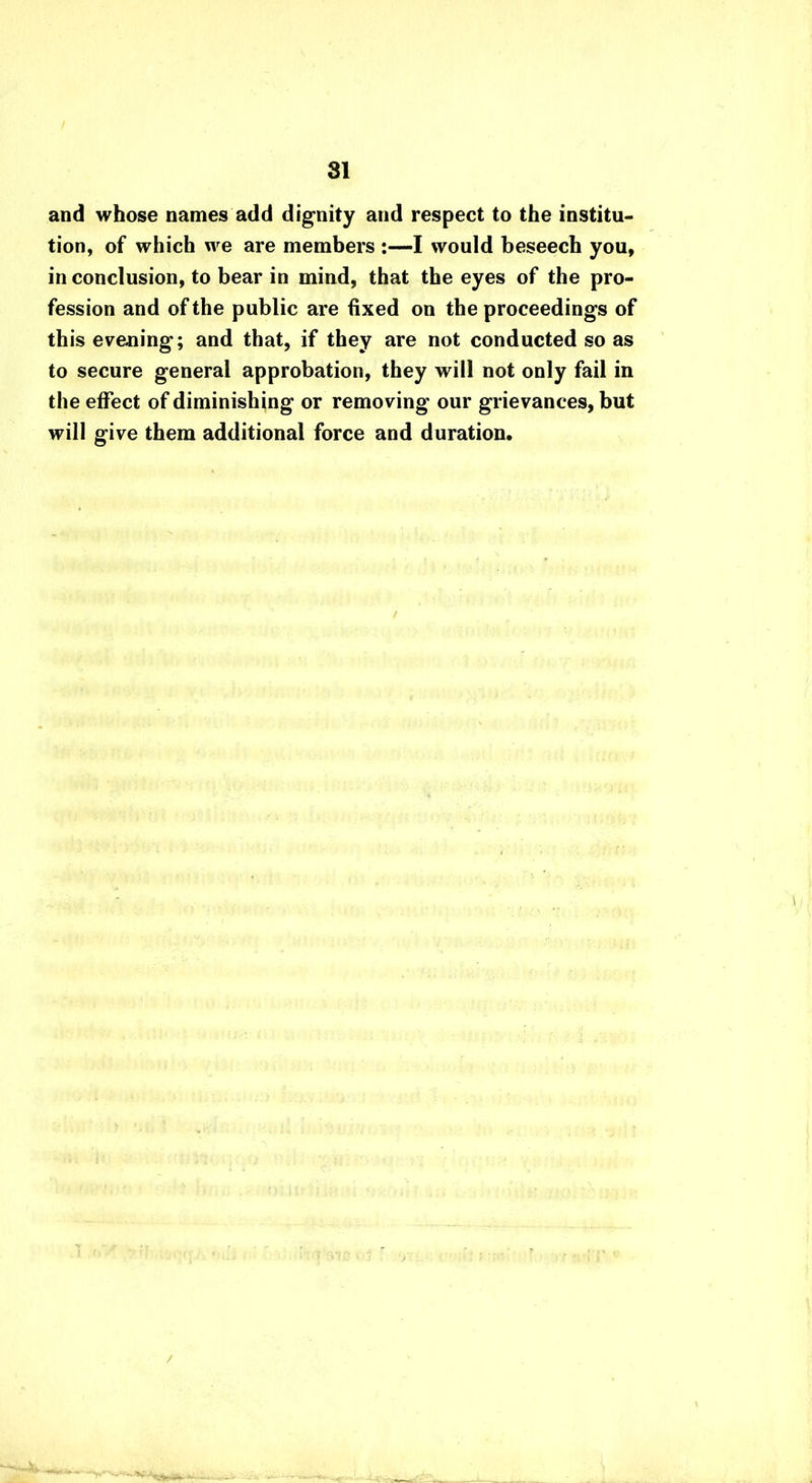 and whose names add dignity and respect to the institu- tion, of which we are members :—I would beseech you, in conclusion, to bear in mind, that the eyes of the pro- fession and of the public are fixed on the proceedings of this evening; and that, if they are not conducted so as to secure general approbation, they will not only fail in the effect of diminishing or removing our grievances, but will give them additional force and duration. /