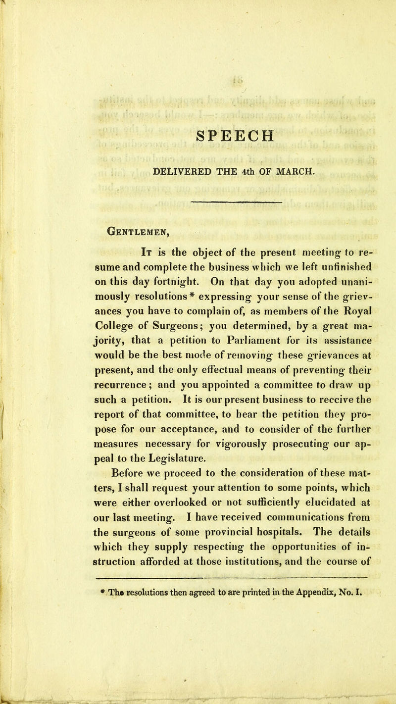 SPEECH DELIVERED THE 4th OF MARCH. Gentlemen, It is the object of the present meeting* to re- sume and complete the business which we left unfinished on this day fortnight. On that day you adopted unani- mously resolutions* expressing your sense of the griev- ances you have to complain of, as members of the Royal College of Surgeons; you determined, by a great ma- jority, that a petition to Parliament for its assistance would be the best mode of removing these grievances at present, and the only effectual means of preventing their recurrence; and you appointed a committee to draw up such a petition. It is our present business to receive the report of that committee, to hear the petition they pro- pose for our acceptance, and to consider of the further measures necessary for vigorously prosecuting our ap- peal to the Legislature. Before we proceed to the consideration of these mat- ters, I shall request your attention to some points, which were ekher overlooked or not sufficiently elucidated at our last meeting. I have received communications from the surgeons of some provincial hospitals. The details which they supply respecting the opportunities of in- struction afforded at those institutions, and the course of * The resolutions then agreed to are printed in the Appendix, No. I.