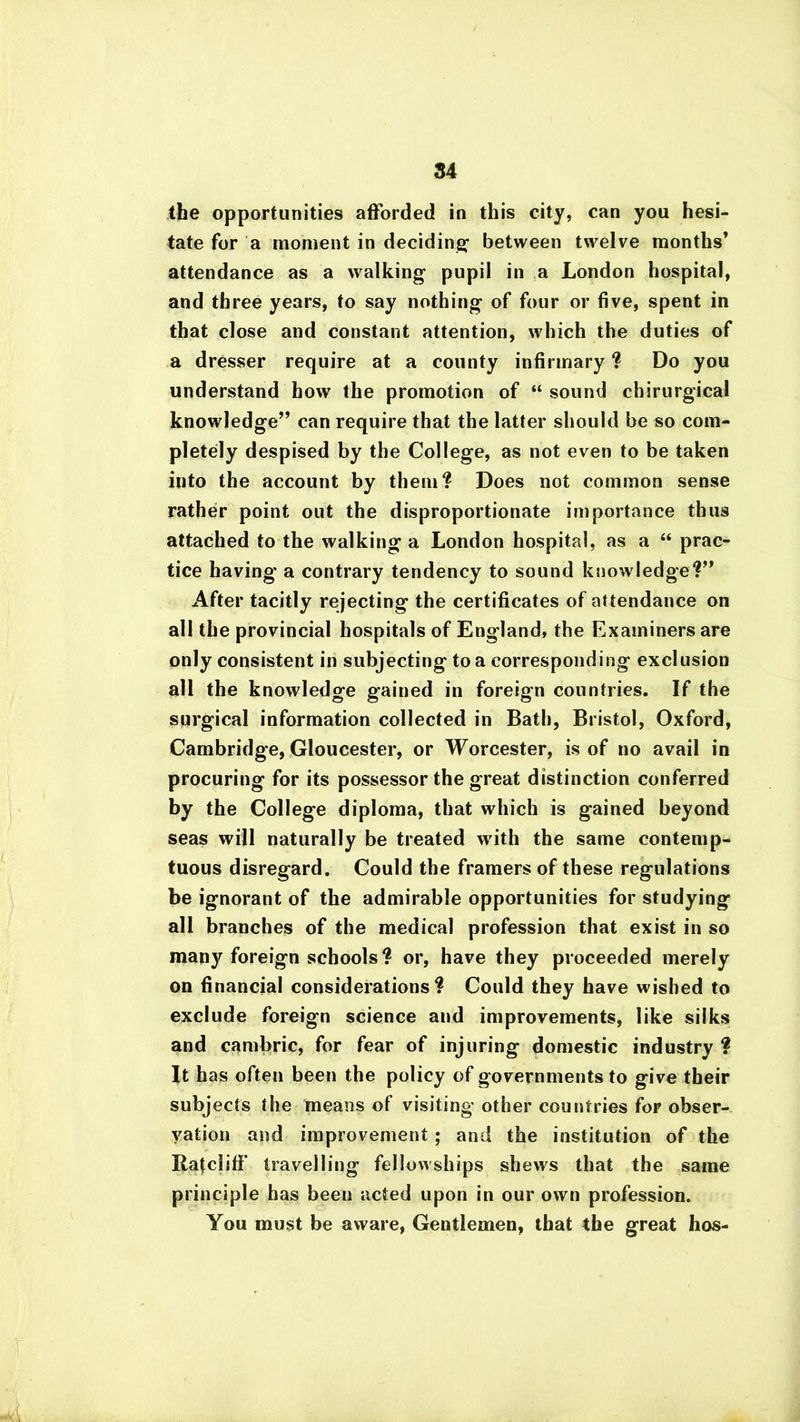 84 the opportunities afforded in this city, can you hesi- tate for a moment in deciding between twelve months’ attendance as a walking pupil in a London hospital, and three years, to say nothing of four or five, spent in that close and constant attention, which the duties of a dresser require at a county infirmary ? Do you understand how the promotion of “ sound chirurgical knowledge” can require that the latter should be so com- pletely despised by the College, as not even to be taken into the account by them? Does not common sense rather point out the disproportionate importance thus attached to the walking a London hospital, as a “ prac- tice having' a contrary tendency to sound knowledge?” After tacitly rejecting the certificates of attendance on all the provincial hospitals of England, the Examiners are only consistent in subjecting to a corresponding exclusion all the knowledge gained in foreign countries. If the surgical information collected in Bath, Bristol, Oxford, Cambridge, Gloucester, or Worcester, is of no avail in procuring for its possessor the great distinction conferred by the College diploma, that which is gained beyond seas will naturally be treated with the same contemp- tuous disregard. Could the framers of these regulations be ignorant of the admirable opportunities for studying all branches of the medical profession that exist in so many foreign schools? or, have they proceeded merely on financial considerations? Could they have wished to exclude foreign science and improvements, like silks and cambric, for fear of injuring domestic industry ? It has often been the policy of governments to give their subjects the means of visiting other countries for obser- vation and improvement; and the institution of the Ratcliff travelling fellowships shews that the same principle has been acted upon in our own profession. You must be aware, Gentlemen, that the great hos-