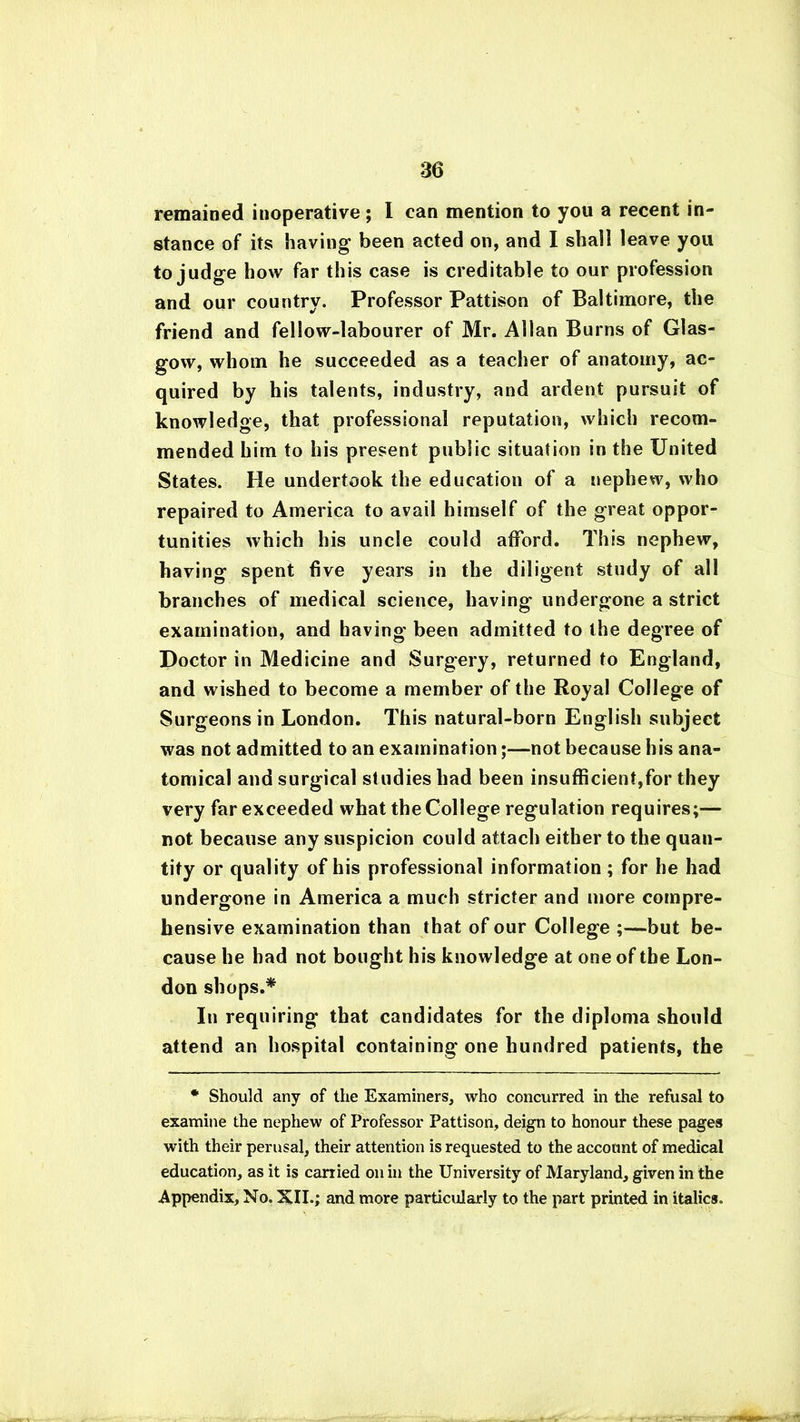 remained inoperative ; I can mention to you a recent in- stance of its having been acted on, and I shall leave you to judge how far this case is creditable to our profession and our country. Professor Pattison of Baltimore, the friend and fellow-labourer of Mr. Allan Burns of Glas- gow, whom he succeeded as a teacher of anatomy, ac- quired by his talents, industry, and ardent pursuit of knowledge, that professional reputation, which recom- mended him to his present public situation in the United States. He undertook the education of a nephew, who repaired to America to avail himself of the great oppor- tunities which his uncle could afford. This nephew, having spent five years in the diligent study of all branches of medical science, having undergone a strict examination, and having been admitted to the degree of Doctor in Medicine and Surgery, returned to England, and wished to become a member of the Royal College of Surgeons in London. This natural-born English subject was not admitted to an examination;—not because his ana- tomical and surgical studies had been insufficient,for they very far exceeded what the College regulation requires;— not because any suspicion could attach either to the quan- tity or quality of his professional information; for he had undergone in America a much stricter and more compre- hensive examination than that of our College ;—but be- cause he had not bought his knowledge at one of the Lon- don shops.* In requiring that candidates for the diploma should attend an hospital containing one hundred patients, the * Should any of the Examiners, who concurred in the refusal to examine the nephew of Professor Pattison, deign to honour these pages with their perusal, their attention is requested to the account of medical education, as it is carried on in the University of Maryland, given in the Appendix, No. XII.; and more particularly to the part printed in italics.