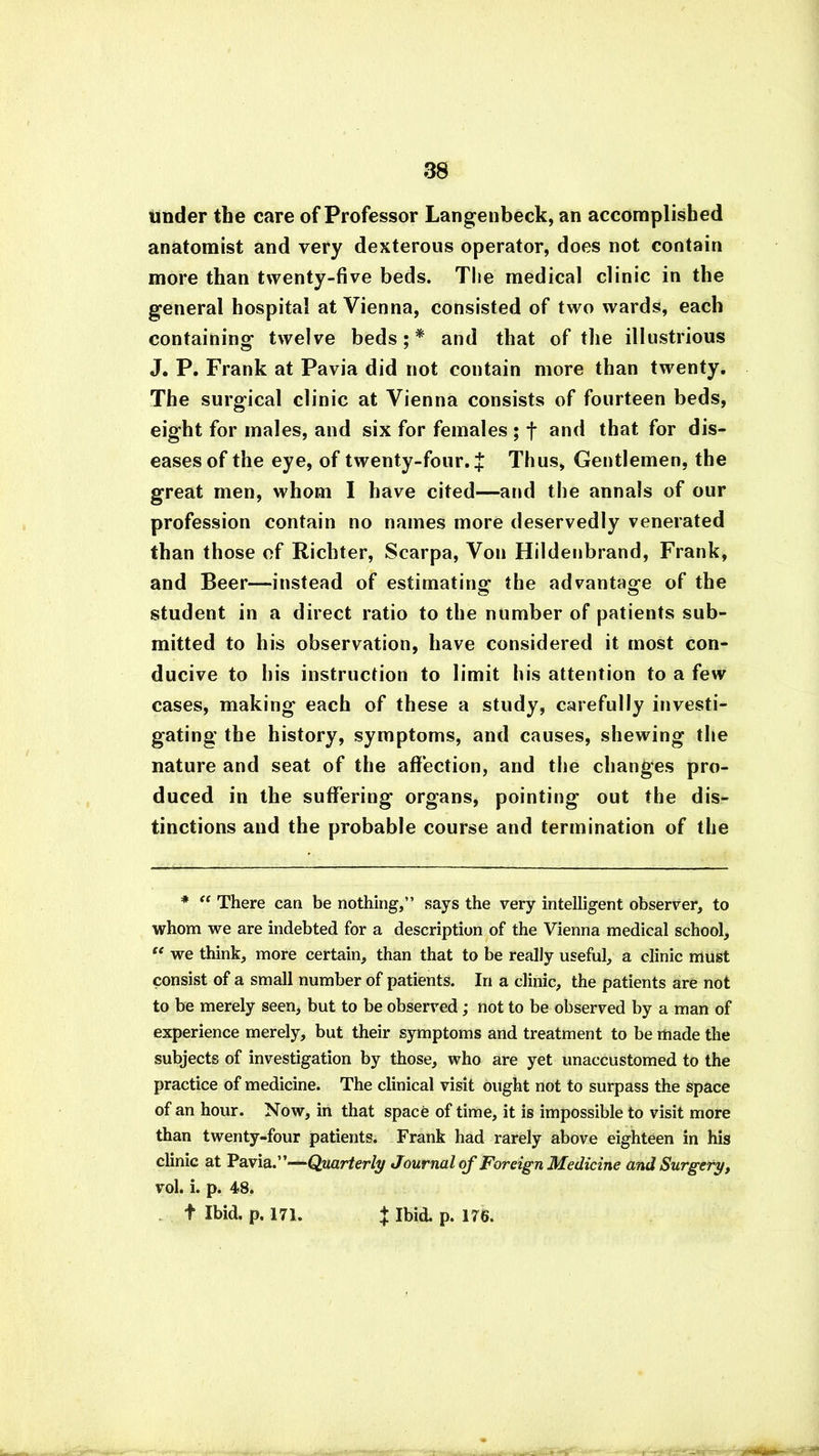 under the care of Professor Langenbeck, an accomplished anatomist and very dexterous operator, does not contain more than twenty-five beds. The medical clinic in the general hospital at Vienna, consisted of two wards, each containing twelve beds;* and that of the illustrious J. P. Frank at Pavia did not contain more than twenty. The surgical clinic at Vienna consists of fourteen beds, eight for males, and six for females ; f and that for dis- eases of the eye, of twenty-four. } Thus, Gentlemen, the great men, whom I have cited—and the annals of our profession contain no names more deservedly venerated than those of Richter, Scarpa, Von Hildenbrand, Frank, and Beer—instead of estimating1 the advantage of the student in a direct ratio to the number of patients sub- mitted to his observation, have considered it most con- ducive to his instruction to limit his attention to a few cases, making each of these a study, carefully investi- gating the history, symptoms, and causes, shewing the nature and seat of the affection, and the changes pro- duced in the suffering organs, pointing out the dis- tinctions and the probable course and termination of the * “ There can be nothing,” says the very intelligent observer, to whom we are indebted for a description of the Vienna medical school, “ we think, more certain, than that to be really useful, a clinic must consist of a small number of patients. In a clinic, the patients are not to be merely seen, but to be observed; not to be observed by a man of experience merely, but their symptoms and treatment to be made the subjects of investigation by those, who are yet unaccustomed to the practice of medicine. The clinical visit ought not to surpass the space of an hour. Now, in that space of time, it is impossible to visit more than twenty-four patients. Frank had rarely above eighteen in his clinic at Pavia.”-— Quarterly Journal of Foreign Medicine and Surgery, vol. i. p. 48. t Ibid. p. 171. t Ibid. p. 176.