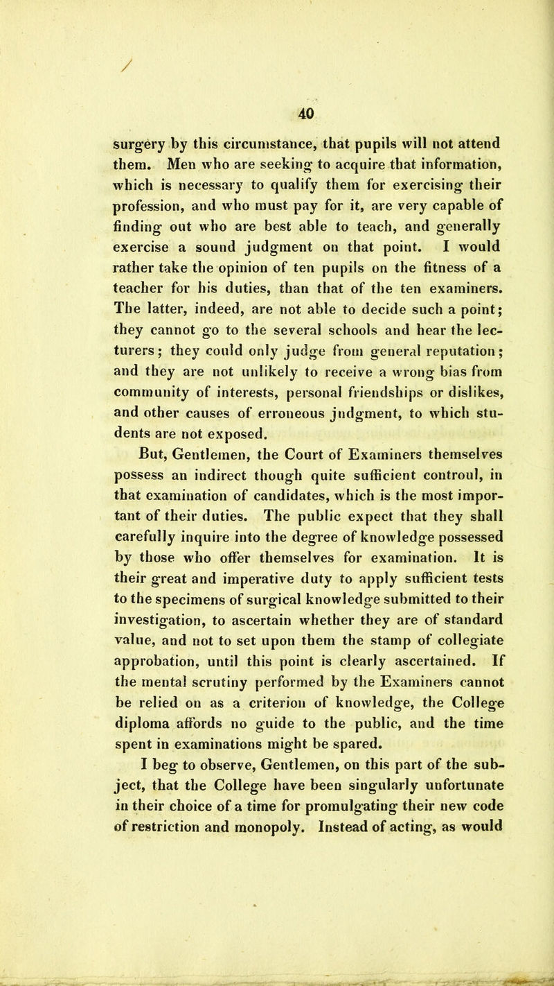 / 40 surgery by this circumstance, that pupils will not attend them. Men who are seeking to acquire that information, which is necessary to qualify them for exercising their profession, and who must pay for it, are very capable of finding out who are best able to teach, and generally exercise a sound judgment on that point. I would rather take the opinion of ten pupils on the fitness of a teacher for his duties, than that of the ten examiners. The latter, indeed, are not able to decide such a point; they cannot go to the several schools and hear the lec- turers; they could only judge from general reputation; and they are not unlikely to receive a wrong bias from community of interests, personal friendships or dislikes, and other causes of erroneous judgment, to which stu- dents are not exposed. But, Gentlemen, the Court of Examiners themselves possess an indirect though quite sufficient controul, in that examination of candidates, which is the most impor- tant of their duties. The public expect that they shall carefully inquire into the degree of knowledge possessed by those who offer themselves for examination. It is their great and imperative duty to apply sufficient tests to the specimens of surgical knowledge submitted to their investigation, to ascertain whether they are of standard value, and not to set upon them the stamp of collegiate approbation, until this point is clearly ascertained. If the mental scrutiny performed by the Examiners cannot be relied on as a criterion of knowledge, the College diploma affords no guide to the public, and the time spent in examinations might be spared. I beg to observe, Gentlemen, on this part of the sub- ject, that the College have been singularly unfortunate in their choice of a time for promulgating their new code of restriction and monopoly. Instead of acting, as would