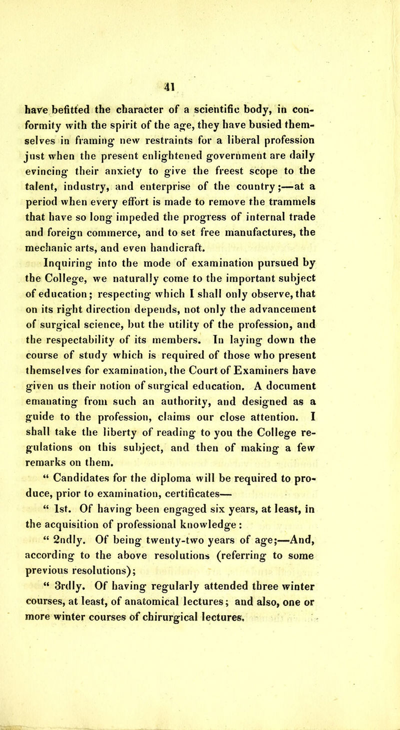 ha^e befitted the character of a scientific body, in con- formity with the spirit of the age, they have busied them- selves in framing new restraints for a liberal profession just when the present enlightened government are daily evincing their anxiety to give the freest scope to the talent, industry, and enterprise of the country;—at a period when every effort is made to remove the trammels that have so long impeded the progress of internal trade and foreign commerce, and to set free manufactures, the mechanic arts, and even handicraft. Inquiring into the mode of examination pursued by the College, we naturally come to the important subject of education; respecting which I shall only observe, that on its right direction depends, not only the advancement of surgical science, but the utility of the profession, and the respectability of its members. In laying down the course of study which is required of those who present themselves for examination, the Court of Examiners have given us their notion of surgical education. A document emanating from such an authority, and designed as a guide to the profession, claims our close attention. I shall take the liberty of reading to you the College re- gulations on this subject, and then of making a few remarks on them. “ Candidates for the diploma will be required to pro- duce, prior to examination, certificates— “ 1st. Of having been engaged six years, at least, in the acquisition of professional knowledge : “ 2ndl}\ Of being twenty-two years of age;—And, according to the above resolutions (referring to some previous resolutions); “ 3rdly. Of having regularly attended three winter courses, at least, of anatomical lectures; and also, one or more winter courses of chirurgical lectures.