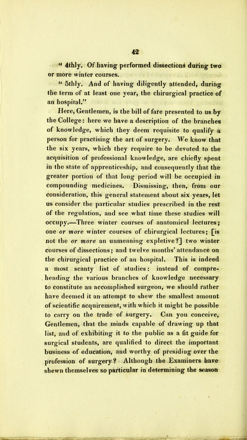 11 4thly. Of having performed dissections during two or more winter courses. “ 5thly. And of having diligently attended, during the term of at least one year, the chirurgical practice of an hospital.” Here, Gentlemen, is the bill of fare presented to us by the College: here we have a description of the branches of knowledge, which they deem requisite to qualify a person for practising the art of surgery. We know that the six years, which they require to be devoted to the acquisition of professional knowledge, are chiefly spent in the state of apprenticeship, and consequently that the greater portion of that long period will be occupied in compounding medicines. Dismissing, then, from our consideration, this general statement about six years, let us consider the particular studies prescribed in the rest of the regulation, and see what time these studies will occupy.—Three winter courses of anatomical lectures; one or more winter courses of chirurgical lectures; [is not the or more an unmeaning expletive?] two winter courses of dissections; and twelve months’ attendance on the chirurgical practice of an hospital. This is indeed a most scanty list of studies: instead of compre- hending the various branches of knowledge necessary to constitute an accomplished surgeon, we should rather have deemed it an attempt to shew the smallest amount of scientific acquirement, with which it might be possible to carry on the trade of surgery. Can you conceive, Gentlemen, that the minds capable of drawing up that list, and of exhibiting it to the public as a fit guide for surgical students, are qualified to direct the important business of education, and worthy of presiding over the profession of surgery? Although the Examiners have shewn themselves so particular in determining the season