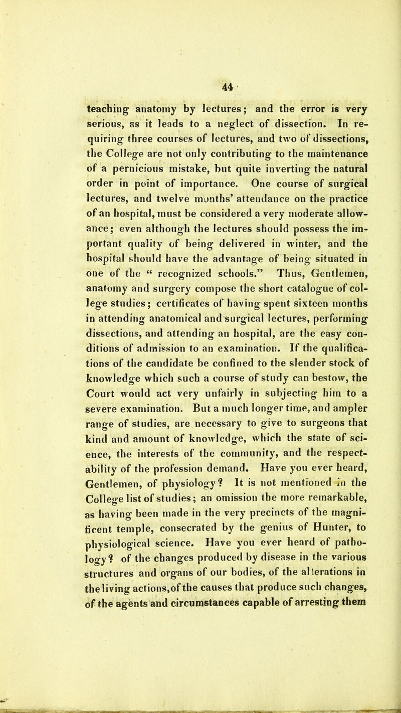 teaching anatomy by lectures; and the error is very serious, as it leads to a neglect of dissection. In re- quiring three courses of lectures, and two of dissections, the College are not only contributing to the maintenance of a pernicious mistake, but quite inverting the natural order in point of importance. One course of surgical lectures, and twelve months’ attendance on the practice of an hospital, must be considered a very moderate allow- ance; even although the lectures should possess the im- portant quality of being delivered in winter, and the hospital should have the advantage of being situated in one of the “ recognized schools.” Thus, Gentlemen, anatomy and surgery compose the short catalogue of col- lege studies; certificates of having spent sixteen months in attending anatomical and surgical lectures, performing dissections, and attending an hospital, are the easy con- ditions of admission to an examination. If the qualifica- tions of the candidate be confined to the slender stock of knowledge which such a course of study can bestow, the Court would act very unfairly in subjecting him to a severe examination. But a much longer time, and ampler range of studies, are necessary to give to surgeons that kind and amount of knowledge, which the state of sci- ence, the interests of the community, and the respect- ability of the profession demand. Have you ever heard, Gentlemen, of physiology? It is not mentioned in the College list of studies; an omission the more remarkable, as having been made in the very precincts of the magni- ficent temple, consecrated by the genius of Hunter, to physiological science. Have you ever heard of patho- logy? of the changes produced by disease in the various structures and organs of our bodies, of the alterations in the living actions,of the causes that produce such changes, of the agents and circumstances capable of arresting them