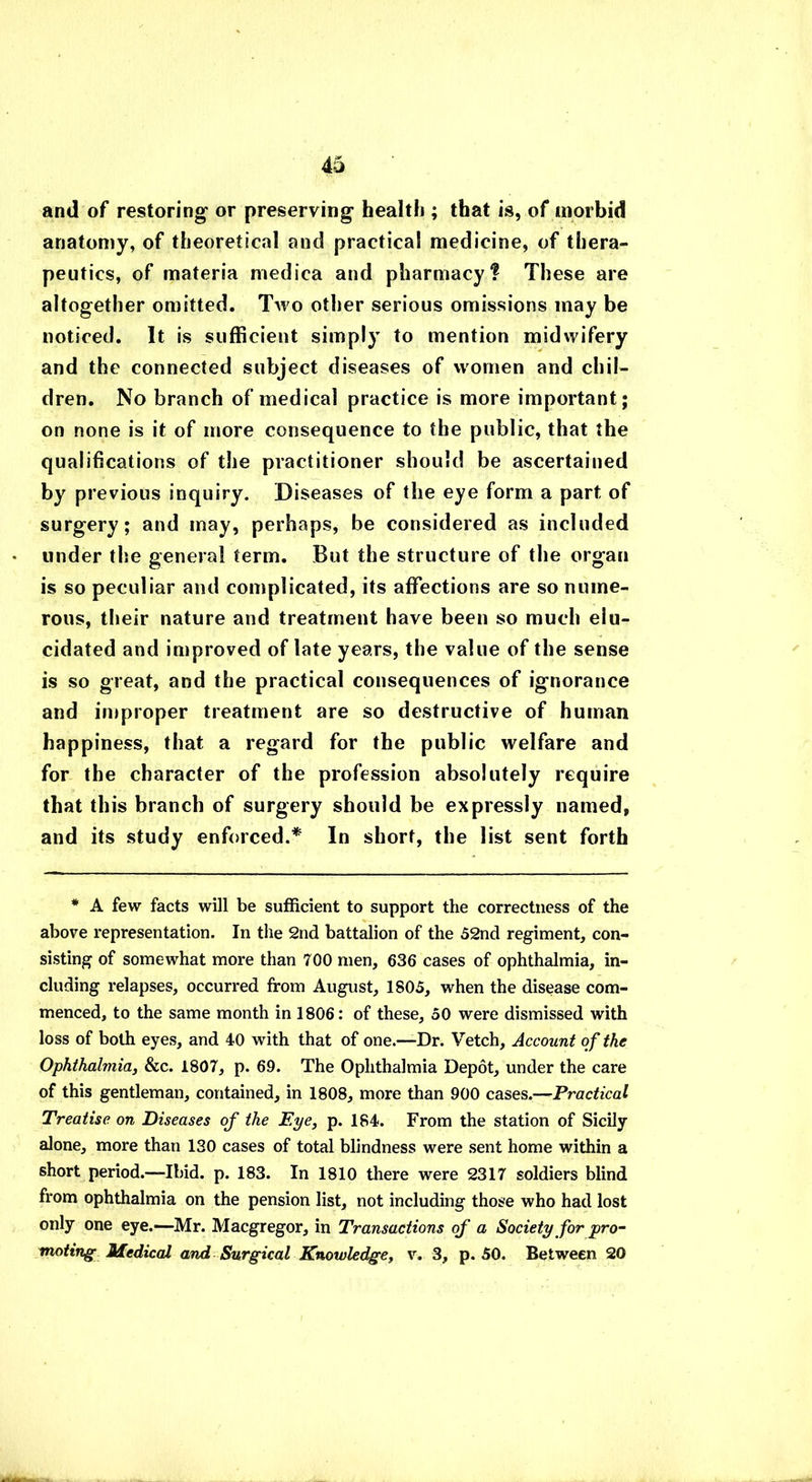 and of restoring or preserving health ; that is, of morbid anatomy, of theoretical and practical medicine, of thera- peutics, of materia medica and pharmacy? These are altogether omitted. Two other serious omissions may be noticed. It is sufficient simply to mention midwifery and the connected subject diseases of women and chil- dren. No branch of medical practice is more important; on none is it of more consequence to the public, that the qualifications of the practitioner should be ascertained by previous inquiry. Diseases of the eye form a part of surgery; and may, perhaps, be considered as included under the general term. But the structure of the organ is so peculiar and complicated, its affections are so nume- rous, their nature and treatment have been so much elu- cidated and improved of late years, the value of the sense is so great, and the practical consequences of ignorance and improper treatment are so destructive of human happiness, that a regard for the public welfare and for the character of the profession absolutely require that this branch of surgery should be expressly named, and its study enforced.* In short, the list sent forth * A few facts will be sufficient to support the correctness of the above representation. In the 2nd battalion of the 52nd regiment, con- sisting of somewhat more than 700 men, 636 cases of ophthalmia, in- cluding relapses, occurred from August, ISO5, when the disease com- menced, to the same month in 1806: of these, 50 were dismissed with loss of both eyes, and 40 with that of one.—Dr. Vetch, Account of the Ophthalmia, &c. 1807, p. 69. The Ophthalmia Depot, under the care of this gentleman, contained, in 1808, more than 900 cases.—Practical Treatise on Diseases of the Eye, p. 184. From the station of Sicily alone, more than 130 cases of total blindness were sent home within a short period.—Ibid. p. 183. In 1810 there were 2317 soldiers blind from ophthalmia on the pension list, not including those who had lost only one eye.—Mr. Macgregor, in Transactions of a Society for pro- moting■ Medical and Surgical Knowledge, v. 3, p. 50. Between 20