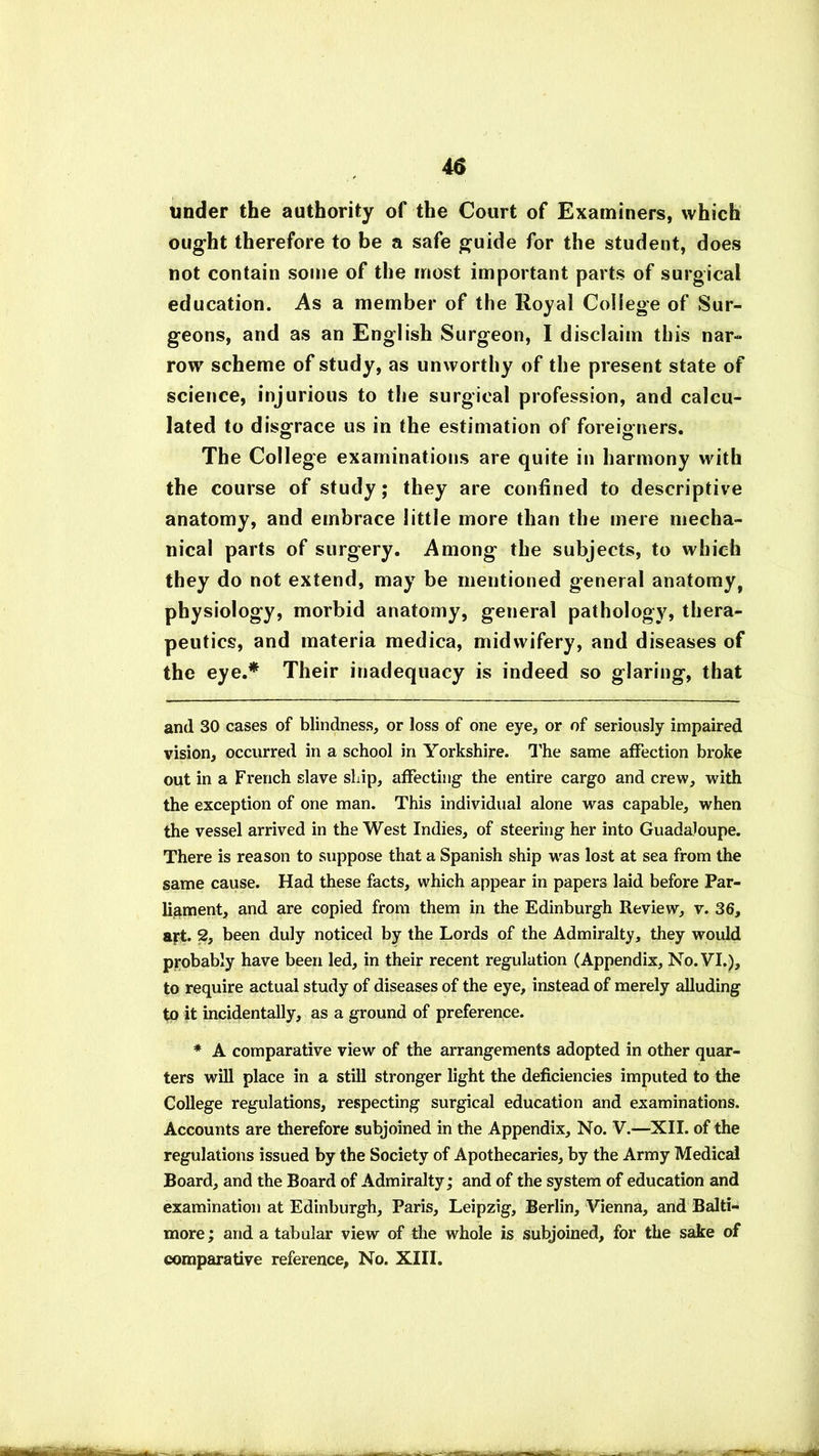 under the authority of the Court of Examiners, which ought therefore to be a safe guide for the student, does not contain some of the most important parts of surgical education. As a member of the Royal College of Sur- geons, and as an English Surgeon, I disclaim this nar- row scheme of study, as unworthy of the present state of science, injurious to the surgical profession, and calcu- lated to disgrace us in the estimation of foreigners. The College examinations are quite in harmony with the course of study; they are confined to descriptive anatomy, and embrace little more than the mere mecha- nical parts of surgery. Among the subjects, to which they do not extend, may be mentioned general anatomy, physiology, morbid anatomy, general pathology, thera- peutics, and materia medica, midwifery, and diseases of the eye.* * Their inadequacy is indeed so glaring, that and 30 cases of blindness, or loss of one eye, or of seriously impaired vision, occurred in a school in Yorkshire. The same affection broke out in a French slave ship, affecting the entire cargo and crew, with the exception of one man. This individual alone was capable, when the vessel arrived in the West Indies, of steering her into Guadaloupe. There is reason to suppose that a Spanish ship was lost at sea from the same cause. Had these facts, which appear in papers laid before Par- liament, and are copied from them in the Edinburgh Review, v. 36, ajrt. 2, been duly noticed by the Lords of the Admiralty, they would probably have been led, in their recent regulation (Appendix, No. VI.), to require actual study of diseases of the eye, instead of merely alluding to it incidentally, as a ground of preference. * A comparative view of the arrangements adopted in other quar- ters will place in a still stronger light the deficiencies imputed to the College regulations, respecting surgical education and examinations. Accounts are therefore subjoined in the Appendix, No. V.—XII. of the regulations issued by the Society of Apothecaries, by the Army Medical Board, and the Board of Admiralty; and of the system of education and examination at Edinburgh, Paris, Leipzig, Berlin, Vienna, and Balti- more ; and a tabular view of the whole is subjoined, for the sake of comparative reference, No. XIII.