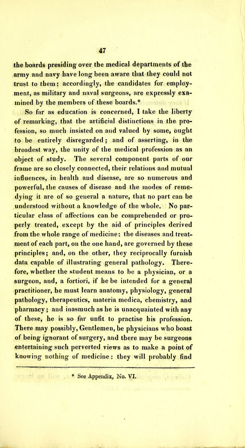 the boards presiding over the medical departments of the army and navy have long been aware that they could not trust to them: accordingly, the candidates for employ- ment, as military and naval surgeons, are expressly exa- mined by the members of these boards.* So far as education is concerned, I take the liberty of remarking, that the artificial distinctions in the pro- fession, so much insisted on and valued by some, ought to be entirely disregarded; and of asserting, in the broadest way, the unity of the medical profession as an object of study. The several component parts of our frame are so closely connected, their relations and mutual influences, in health and disease, are so numerous and powerful, the causes of disease and the modes of reme- dying it are of so general a nature, that no part can be understood without a knowledge of the whole. No par- ticular class of affections can be comprehended or pro- perly treated, except by the aid of principles derived from the whole range of medicine: the diseases and treat- ment of each part, on the one hand, are governed by these principles; and, on the other, they reciprocally furnish data capable of illustrating general pathology. There- fore, whether the student means to be a physician, or a surgeon, and, a fortiori, if he be intended for a general practitioner, he must learn anatomy, physiology, general pathology, therapeutics, materia medica, chemistry, and pharmacy; and inasmuch as he is unacquainted with any of these, he is so far unfit to practise his profession. There may possibly, Gentlemen, be physicians who boast of being ignorant of surgery, and there may be surgeons entertaining such perverted views as to make a point of knowing nothing of medicine: they will probably find * See Appendix, No. VI.