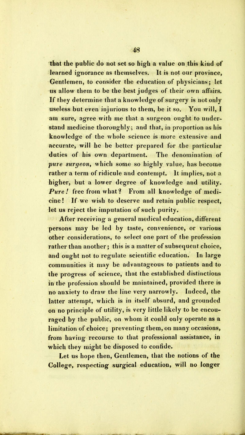 that the public do not set so high a value on this kind of learned ignorance as themselves. It is not our province, Gentlemen, to consider the education of physicians; let us allow them to be the best judges of their own affairs. If they determine that a knowledge of surgery is not only useless but even injurious to them, be it so. You will, I am sure, agree with me that a surgeon ought to under- stand medicine thoroughly; and that, in proportion as his knowledge of the whole science is more extensive and accurate, will he be better prepared for the particular duties of his own department. The denomination of pure surgeon, which some so highly value, has become rather a term of ridicule and contempt. It implies, not a higher, but a lower degree of knowledge and utility. Pure! free from what? From all knowledge of medi- cine! If we wish to deserve and retain public respect, let us reject the imputation of such purity. After receiving a general medical education, different persons may be led by taste, convenience, or various other considerations, to select one part of the profession rather than another; this is a matter of subsequent choice, and ought not to regulate scientific education. In large communities it may be advantageous to patients and to the progress of science, that the established distinctions in the profession should be maintained, provided there is no anxiety to draw the line very narrowly. Indeed, the latter attempt, which is in itself absurd, and grounded on no principle of utility, is very little likely to be encou- raged by the public, on whom it could only operate as a limitation of choice; preventing them, on many occasions, from having recourse to that professional assistance, in which they might be disposed to confide. Let us hope then, Gentlemen, that the notions of the College, respecting surgical education, will no longer