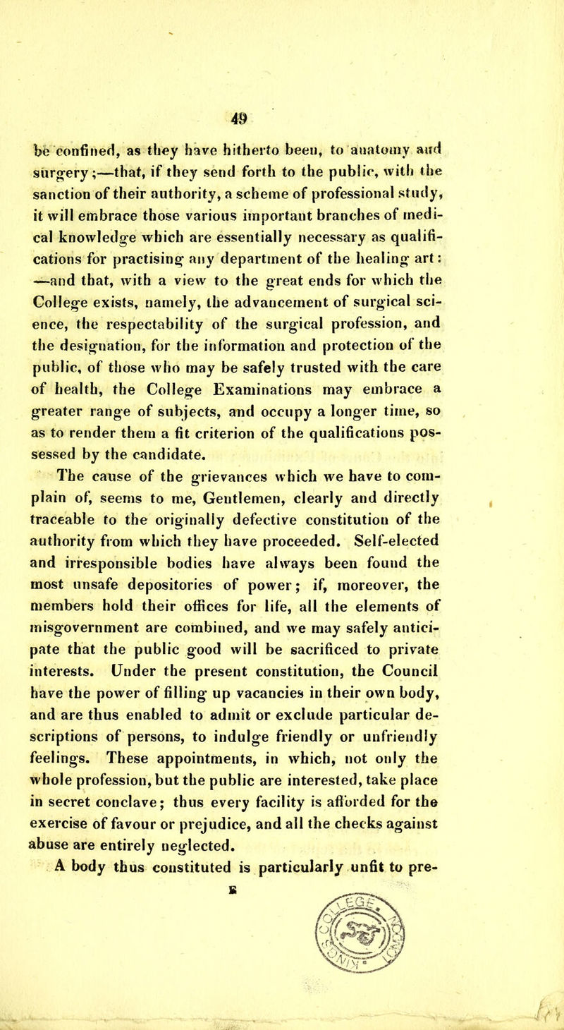 be confined, as they have hitherto been, to anatomy and surgery;—that, if they send forth to the public, with the sanction of their authority, a scheme of professional study, it will embrace those various important branches of medi- cal knowledge which are essentially necessary as qualifi- cations for practising any department of the healing art: —and that, with a view to the great ends for which the College exists, namely, the advancement of surgical sci- ence, the respectability of the surgical profession, and the designation, for the information and protection of the public, of those who may be safely trusted with the care of health, the College Examinations may embrace a greater range of subjects, and occupy a longer time, so as to render them a fit criterion of the qualifications pos- sessed by the candidate. The cause of the grievances which we have to com- plain of, seems to me, Gentlemen, clearly and directly traceable to the originally defective constitution of the authority from which they have proceeded. Self-elected and irresponsible bodies have always been found the most unsafe depositories of power; if, moreover, the members hold their offices for life, all the elements of misgovernment are combined, and we may safely antici- pate that the public good will be sacrificed to private interests. Under the present constitution, the Council have the power of filling up vacancies in their own body, and are thus enabled to admit or exclude particular de- scriptions of persons, to indulge friendly or unfriendly feelings. These appointments, in which, not only the whole profession, but the public are interested, take place in secret conclave; thus every facility is afforded for the exercise of favour or prejudice, and all the checks against abuse are entirely neglected. A body thus constituted is particularly unfit to pre- s