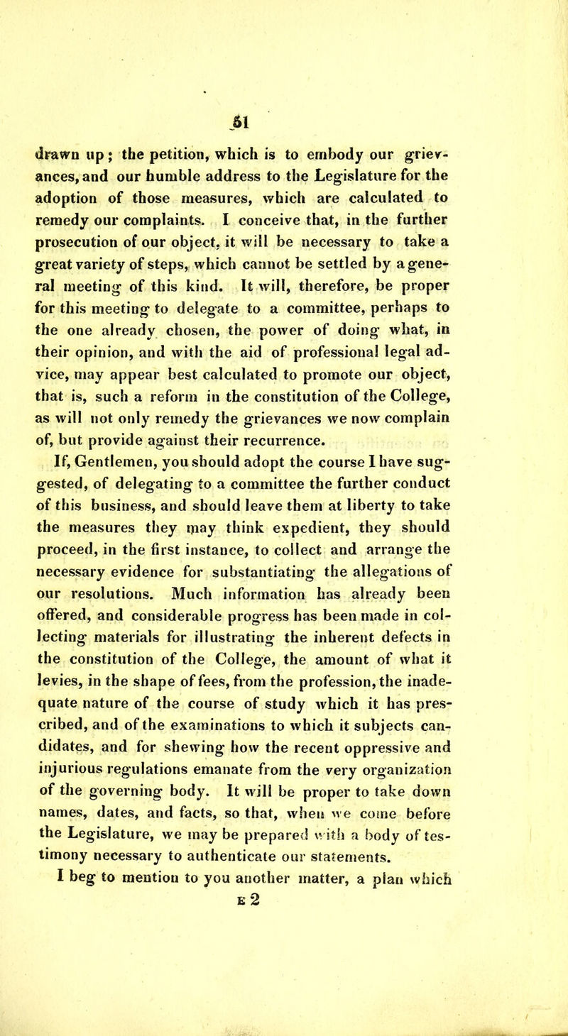 drawn up; the petition, which is to embody our griev- ances, and our humble address to the Legislature for the adoption of those measures, which are calculated to remedy our complaints. I conceive that, in the further prosecution of our object, it will be necessary to take a great variety of steps, which cannot be settled by a gene- ral meeting of this kind. It will, therefore, be proper for this meeting to delegate to a committee, perhaps to the one already chosen, the power of doing what, in their opinion, and with the aid of professional legal ad- vice, may appear best calculated to promote our object, that is, such a reform in the constitution of the College, as will not only remedy the grievances we now complain of, but provide against their recurrence. If, Gentlemen, you should adopt the course I have sug- gested, of delegating to a committee the further conduct of this business, and should leave them at liberty to take the measures they may think expedient, they should proceed, in the first instance, to collect and arrange the necessary evidence for substantiating the allegations of our resolutions. Much information has already been offered, and considerable progress has been made in col- lecting materials for illustrating the inherent defects in the constitution of the College, the amount of what it levies, in the shape of fees, from the profession, the inade- quate nature of the course of study which it has pres- cribed, and of the examinations to which it subjects can- didates, and for shewing how the recent oppressive and injurious regulations emanate from the very organization of the governing body. It will be proper to take down names, dates, and facts, so that, when we come before the Legislature, we may be prepared with a body of tes- timony necessary to authenticate our statements. I beg to mention to you another matter, a plan which e 2