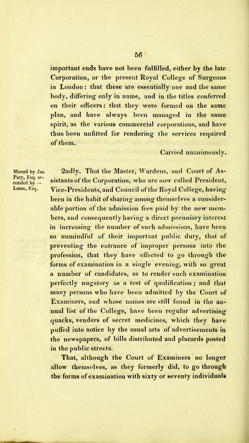 Moved by Jas. Paty, Esq. se- conded by — Leese, Esq. important ends have not been fulfilled, either by the late Corporation, or the present Royal College of Surgeons in London: that these are essentially one and the same body, differing only in name, and in the titles conferred on their officers: that they were formed on the same plan, and have always been managed in the same spirit, as the various commercial corporations, and have thus been unfitted for rendering the services required of them. Carried unanimously. 2ndly. That the Master, Wardens, ami Court of As- sistants of the Corporation, who are now called President, Vice-Presidents, and Council of the Royal College, having been in the habit of sharing: among: themselves a consider- able portion of the admission fees paid by the new mem- bers, and consequently having a direct pecuniary interest in increasing the number of such admissions, have been so unmindful of their important public duty, that of preventing the entrance of improper persons into the profession, that they have affected to go through the forms of examination in a single evening, with so great a number of candidates, as to render such examination perfectly nugatory as a test of qualification ; and that many persons who have been admitted by the Court of Examiners, and whose names are still found in the an- nual list of the College, have been regular advertising quacks, venders of secret medicines, which they have puffed into notice by the usual arts of advertisements in the newspapers, of bills distributed and placards posted in the public streets. That, although the Court of Examiners no longer allow themselves, as they formerly did, to go through the forms of examination with sixty or seventy individuals