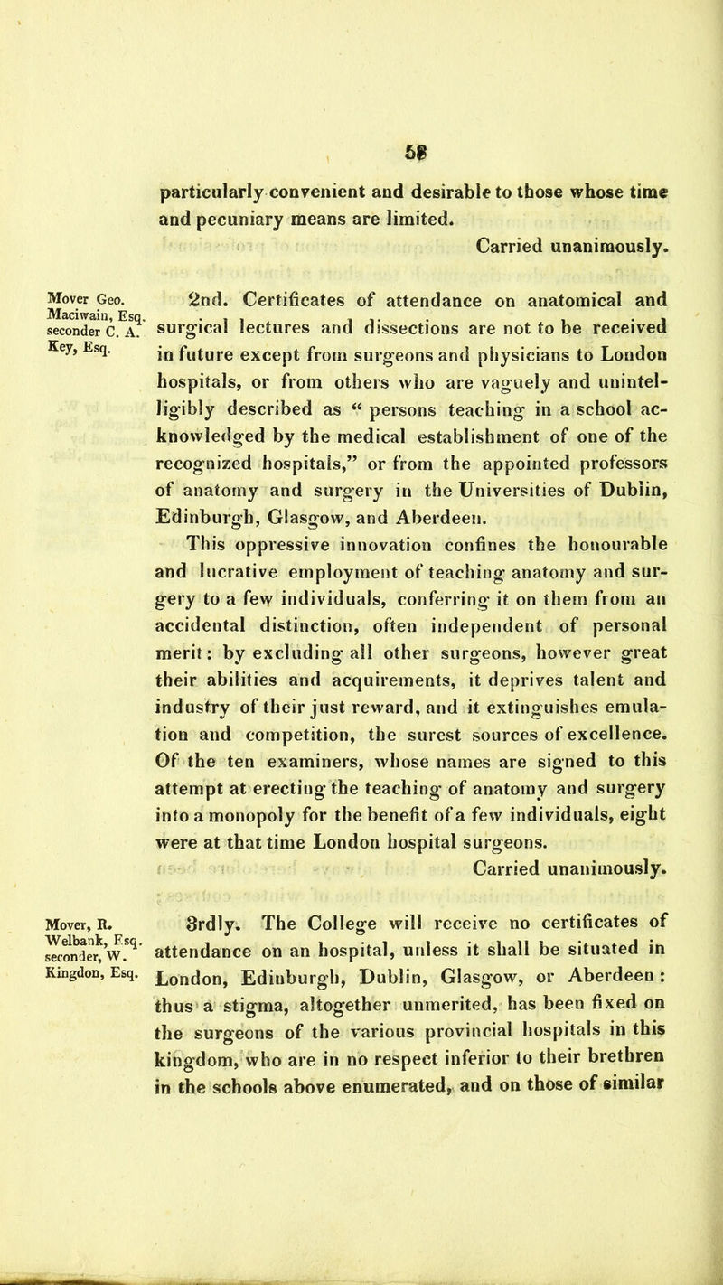 Mover Geo. Maciwain, Esq. seconder C. A. Key, Esq. Mover, R. Welbank, Esq, seconder, W. Kingdon, Esq. 68 particularly convenient and desirable to those whose time and pecuniary means are limited. Carried unanimously. 2nd. Certificates of attendance on anatomical and surgical lectures and dissections are not to be received in future except from surgeons and physicians to London hospitals, or from others who are vaguely and unintel- ligibly described as “ persons teaching in a school ac- knowledged by the medical establishment of one of the recognized hospitals,” or from the appointed professors of anatomy and surgery in the Universities of Dublin, Edinburgh, Glasgow, and Aberdeen. This oppressive innovation confines the honourable and lucrative employment of teaching anatomy and sur- gery to a few individuals, conferring it on them from an accidental distinction, often independent of personal merit: by excluding all other surgeons, however great their abilities and acquirements, it deprives talent and industry of their just reward, and it extinguishes emula- tion and competition, the surest sources of excellence. Of the ten examiners, whose names are signed to this attempt at erecting the teaching of anatomy and surgery into a monopoly for the benefit of a few individuals, eight were at that time London hospital surgeons. Carried unanimously. 3rdly. The College will receive no certificates of attendance on an hospital, unless it shall be situated in London, Edinburgh, Dublin, Glasgow, or Aberdeen: thus a stigma, altogether unmerited, has been fixed on the surgeons of the various provincial hospitals in this kingdom, who are in no respect inferior to their brethren in the schools above enumerated, and on those of similar