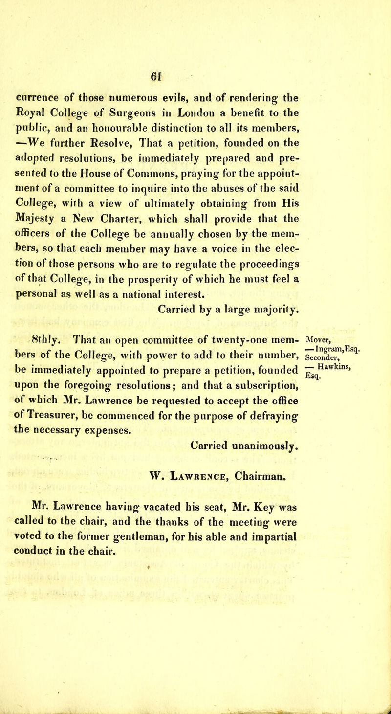 currence of those numerous evils, and of rendering the Royal College of Surgeons in London a benefit to the public, and an honourable distinction to all its members, —We further Resolve, That a petition, founded on the adopted resolutions, be immediately prepared and pre- sented to the House of Commons, praying for the appoint- ment of a committee to inquire into the abuses of the said College, with a view of ultimately obtaining from His Majesty a New Charter, which shall provide that the officers of the College be anuually chosen by the mem- bers, so that each member may have a voice in the elec- tion of those persons who are to regulate the proceedings of that College, in the prosperity of which he must feel a personal as well as a national interest. Carried by a large majority. 8thly. That an open committee of twenty-one mem- bers of the College, with power to add to their number, be immediately appointed to prepare a petition, founded upon the foregoing resolutions; and that a subscription, of which Mr. Lawrence be requested to accept the office of Treasurer, be commenced for the purpose of defraying the necessary expenses. Carried unanimously. W. Lawrence, Chairman, Mr. Lawrence having vacated his seat, Mr. Key was called to the chair, and the thanks of the meeting were voted to the former gentleman, for his able and impartial conduct in the chair. Mover, — Ingram,Esq. Seconder, — Hawkins, Esq. ♦