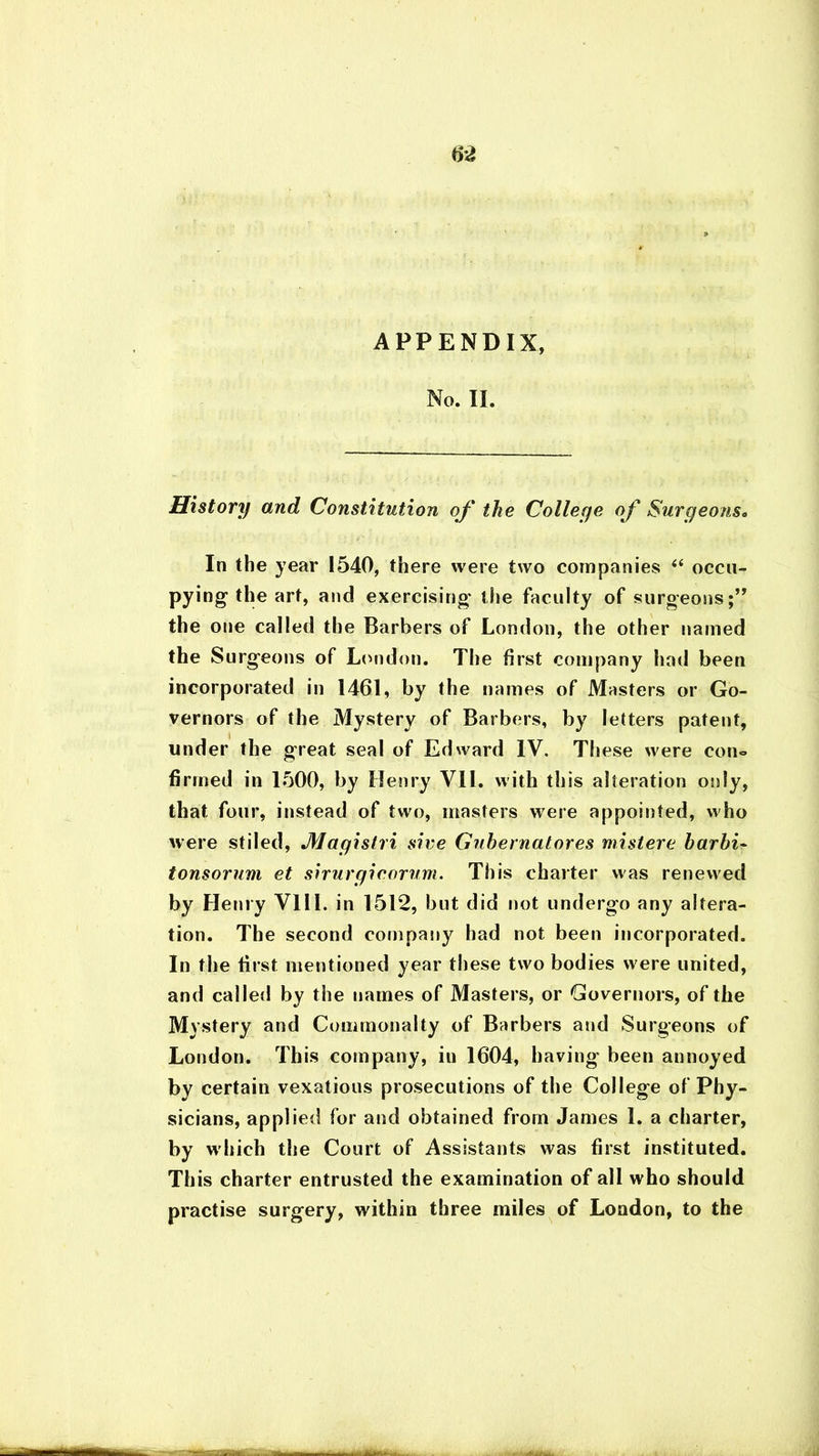 APPENDIX, No. II. History and Constitution of the Colleye of Surgeons« In the year 1540, there were two companies ii occu- pying the art, and exercising the faculty of surgeons;” the one called the Barbers of London, the other named the Surgeons of London. The first company had been incorporated in 1461, by the names of Masters or Go- vernors of the Mystery of Barbers, by letters patent, under the great seal of Edward IV. These were con- firmed in 1500, by Henry VII. with this alteration only, that four, instead of two, masters were appointed, who were stiled, Mayistri sire Guhernatores mistere harbi- tonsorum et siruryicorum. This charter was renewed by Henry VllL in 1512, but did not undergo any altera- tion. The second company had not been incorporated. In the first mentioned year these two bodies were united, and called by the names of Masters, or Governors, of the Mystery and Commonalty of Barbers and Surgeons of London. This company, in 1604, having been annoyed by certain vexatious prosecutions of the College of Phy- sicians, applied for and obtained from James 1. a charter, by which the Court of Assistants was first instituted. This charter entrusted the examination of all who should practise surgery, within three miles of London, to the