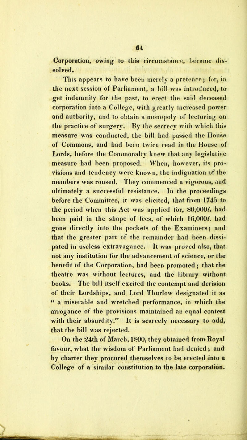 Corporation, owing to this circumstance, became dis^ solved. Th is appears to have been merely a pretence; for, in the next session of Parliament, a bill was introduced, to get indemnity for the past, to erect the said deceased corporation into a College, with greatly increased power and authority, and to obtain a monopoly of lecturing' on the practice of surgery. By the secrecy with which this measure was conducted, the bill had passed the House of Commons, and had been twice read in the House of Lords, before the Commonalty knew that any legislative measure had been proposed. When, however, its pro- visions and tendency w ere known, the indignation of the members was roused. They commenced a vigorous, and ultimately a successful resistance. In the proceedings before the Committee, it was elicited, that from 1745 to the period when this Act was applied for, 80,000/. had been paid in the shape of fees, of which 16,000/. had gone directly into the pockets of the Examiners; and that the greater part of the remainder had been dissi- pated in useless extravagance. It was proved also, that not any institution for the advancement of science, or the benefit of the Corporation, had been promoted; that the theatre wras without lectures, and the library without books. The bill itself excited the contempt and derision of their Lordships, and Lord Thurlow designated it as “ a miserable and wretched performance, in which the arrogance of the provisions maintained an equal contest with their absurdity.” It is scarcely necessary to add, that the bill was rejected. On the 24th of March, 1800, they obtained from Royal favour, what the wisdom of Parliament had denied; and by charter they procured themselves to be erected into a College of a similar constitution to the late corporation*