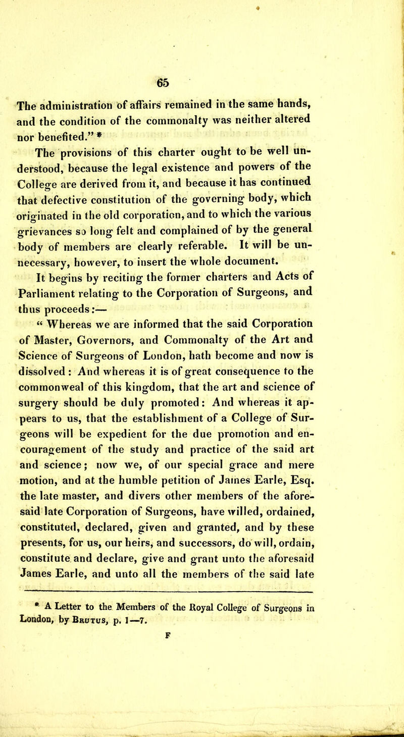 ♦ The administration of affairs remained in the same hands, and the condition of the commonalty was neither altered nor benefited.” * The provisions of this charter ought to be well un- derstood, because the legal existence and powers of the College are derived from it, and because it has continued that defective constitution of the governing body, which originated in the old corporation, and to which the various grievances so long felt and complained of by the general body of members are clearly referable. It will be un- necessary, however, to insert the whole document. It begins by reciting the former charters and Acts of Parliament relating to the Corporation of Surgeons, and thus proceeds:— “ Whereas we are informed that the said Corporation of Master, Governors, and Commonalty of the Art and Science of Surgeons of London, hath become and now is dissolved : And whereas it is of great consequence to the commonweal of this kingdom, that the art and science of surgery should be duly promoted: And whereas it ap- pears to us, that the establishment of a College of Sur- geons will be expedient for the due promotion and en- couragement of the study and practice of the said art and science; now we, of our special grace and mere motion, and at the humble petition of James Earle, Esq. the late master, and divers other members of the afore- said late Corporation of Surgeons, have willed, ordained, constituted, declared, given and granted, and by these presents, for us, our heirs, and successors, do will, ordain, constitute and declare, give and grant unto the aforesaid James Earle, and unto all the members of the said late * A Letter to the Members of the Royal College of Surgeons in London, by Brutus, p, 1—7. F