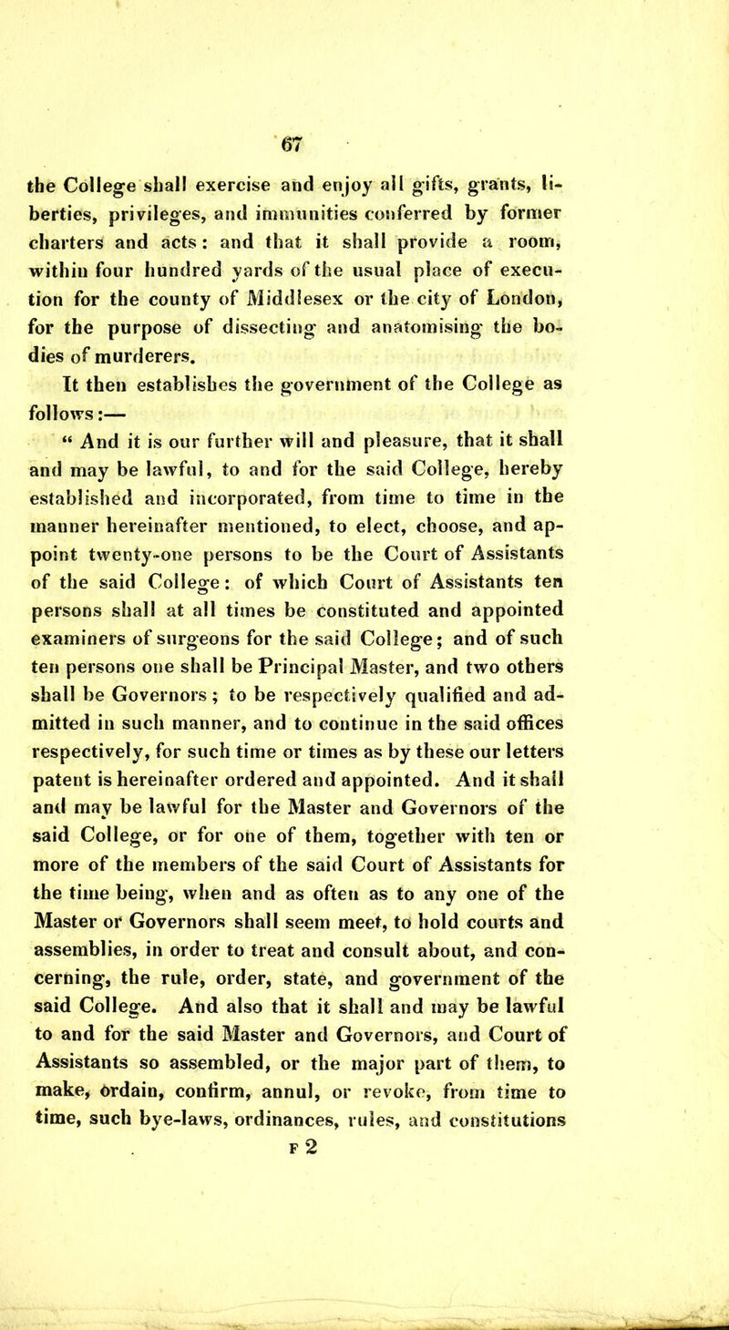 the College shall exercise and enjoy all gifts, grants, li- berties, privileges, and immunities conferred by former charters and acts: and that it shall provide a room, within four hundred yards of the usual place of execu- tion for the county of Middlesex or the city of London, for the purpose of dissecting' and anatomising the bo- dies of murderers. It then establishes the government of the College as follows:— “ And it is our further will and pleasure, that it shall and may be lawful, to and for the said College, hereby established and incorporated, from time to time in the manner hereinafter mentioned, to elect, choose, and ap- point twenty-one persons to be the Court of Assistants of the said Colleg-e: of which Court of Assistants ten persons shall at all times be constituted and appointed examiners of surgeons for the said College; and of such ten persons one shall be Principal Master, and two others shall be Governors; to be respectively qualified and ad- mitted in such manner, and to continue in the said offices respectively, for such time or times as by these our letters patent is hereinafter ordered and appointed. And it shall and may be lawful for the Master and Governors of the * said College, or for one of them, together with ten or more of the members of the said Court of Assistants for the time being, when and as often as to any one of the Master or Governors shall seem meet, to hold courts and assemblies, in order to treat and consult about, and con- cerning, the rule, order, state, and government of the said College. And also that it shall and may be lawful to and for the said Master and Governors, and Court of Assistants so assembled, or the major part of them, to make, ordain, confirm, annul, or revoke, from time to time, such bye-laws, ordinances, rules, and constitutions f 2