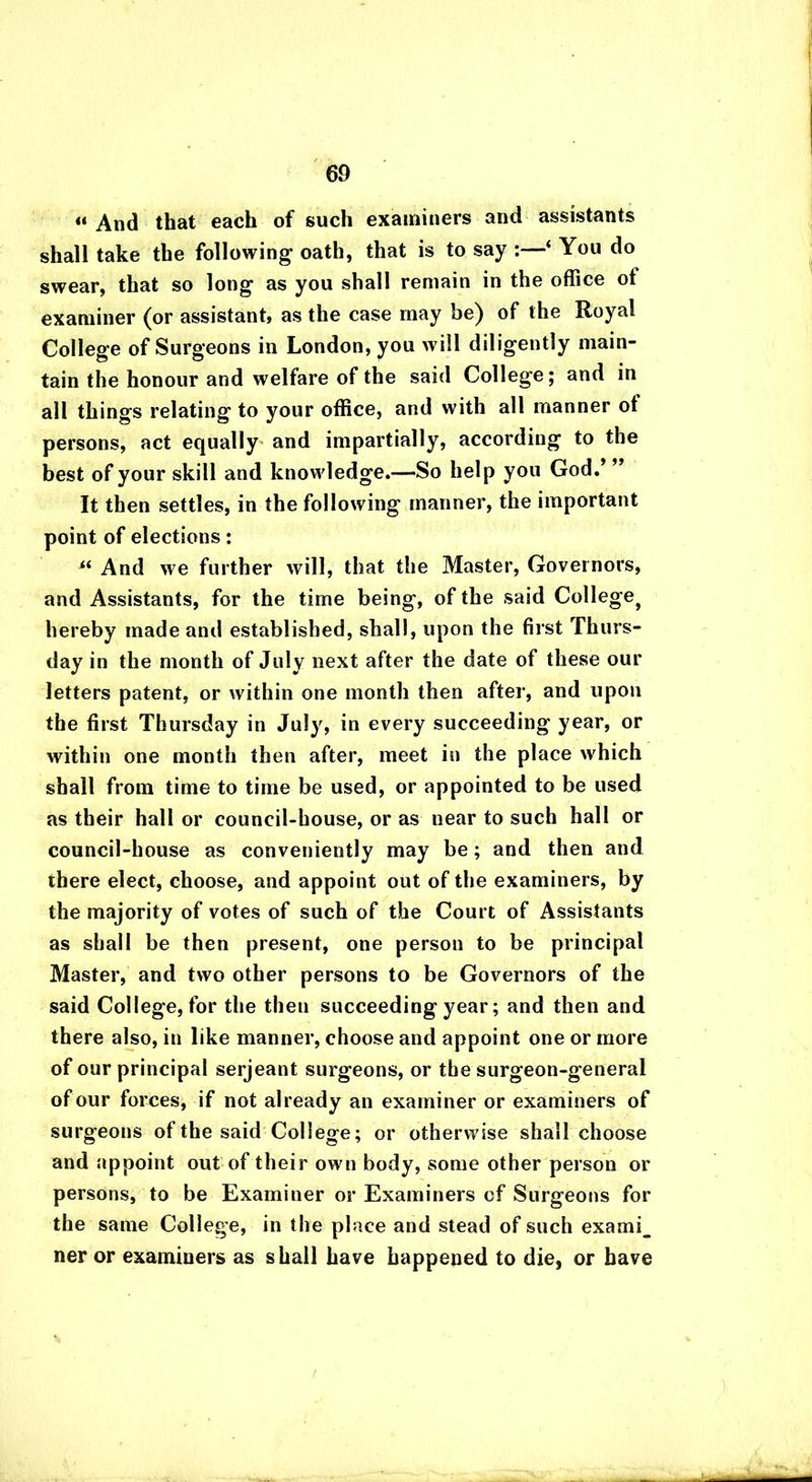 « And that each of such examiners and assistants shall take the following oath, that is to say :—‘ You do swear, that so long as you shall remain in the office ot examiner (or assistant, as the case may be) of the Royal College of Surgeons in London, you will diligently main- tain the honour and welfare of the said College; and in all things relating to your office, and with all manner ot persons, act equally and impartially, according to the best of your skill and knowledge.—So help you God.’” It then settles, in the following manner, the important point of elections: “ And we further will, that the Master, Governors, and Assistants, for the time being, of the said College^ hereby made and established, shall, upon the first Thurs- day in the month of July next after the date of these our letters patent, or within one month then after, and upon the first Thursday in July, in every succeeding year, or within one month then after, meet in the place which shall from time to time be used, or appointed to be used as their hall or council-house, or as near to such hall or council-house as conveniently may be; and then and there elect, choose, and appoint out of the examiners, by the majority of votes of such of the Court of Assistants as shall be then present, one person to be principal Master, and two other persons to be Governors of the said College, for the then succeeding year; and then and there also, in like manner, choose and appoint one or more of our principal serjeant surgeons, or the surgeon-general of our forces, if not already an examiner or examiners of surgeons of the said College; or otherwise shall choose and appoint out of their own body, some other person or persons, to be Examiner or Examiners cf Surgeons for the same College, in the place and stead of such exami_ ner or examiners as shall have happened to die, or have /